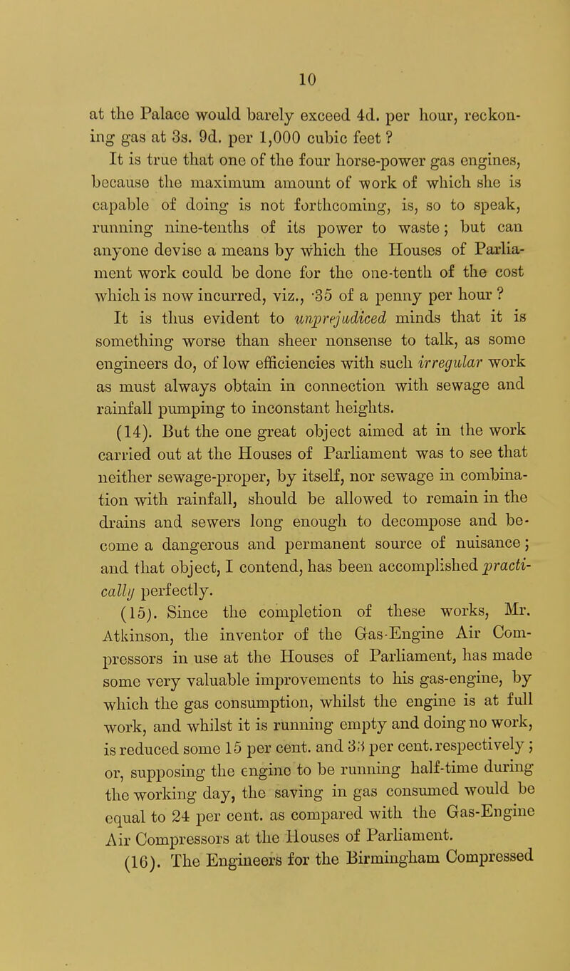 at the Palace would barely exceed 4d. per hour, reckon- ing gas at 3s. 9d. per 1,000 cubic feet ? It is true that one of the four horse-power gas engines, because the maximum amount of work of which she is capable of doing is not forthcoming, is, so to speak, running nine-tenths of its power to waste; but can anyone devise a means by which the Houses of Parlia- ment work could be done for the one-tenth of the cost which is now incurred, viz., -35 of a penny per hour ? It is thus evident to unprejudiced minds that it is something worse than sheer nonsense to talk, as some engineers do, of low efficiencies with such irregular work as must always obtain in connection with sewage and rainfall pumping to inconstant heights. (14) . But the one great object aimed at in the work carried out at the Houses of Parliament was to see that neither sewage-proper, by itself, nor sewage in combina- tion with rainfall, should be allowed to remain in the drains and sewers long enough to decompose and be- come a dangerous and permanent source of nuisance; and that object, I contend, has been accomplished prac^i- cally perfectly. (15) . Since the completion of these works, Mr. Atkinson, the inventor of the Gas-Engine Air Com- pressors in use at the Houses of Parliament, has made some very valuable improvements to his gas-engine, by which the gas consumption, whilst the engine is at full work, and whilst it is running empty and doing no work, is reduced some 15 per cent, and '3A per cent, respectively; or, supposing the engine to be running half-time during the working day, the saving in gas consmned would be equal to 24 per cent, as compared with the Gas-Engine Air Compressors at the Houses of Parliament. (16) . The Engineers for the Birmingham Compressed