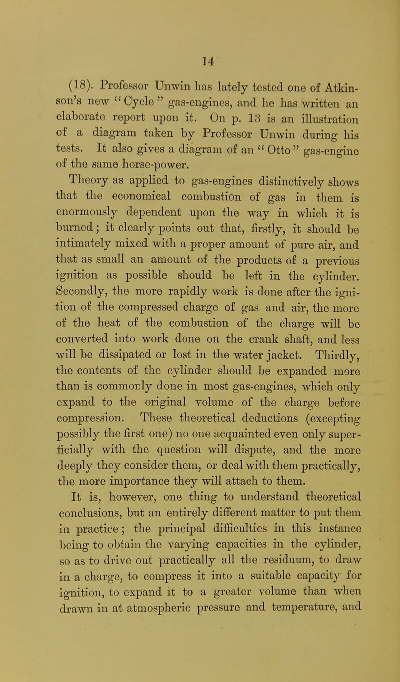(18). Professor Unwin has lately tested one of Atkin- son's new Cycle  gas-engines, and lie has written an elaborate report ui^on it. On p. 13 is an illustration of a diagram taken by Professor Unwin during his tests. It also gives a diagram of an  Otto  gas-engine of the same horse-power. Theory as applied to gas-engines distinctively shows that the economical combustion of gas in them is enormously dependent upon the way in which it is burned; it clearly points out that, firstly, it should be intimately mixed with a proper amount of pure air, and that as small an amount of the products of a previous ignition as possible should be left in the cylinder. Secondly, the more rapidly work is done after the igni- tion of the compressed charge of gas and air, the more of the heat of the combustion of the charge will be converted into work done on the crank shaft, and less will be dissipated or lost in the water jacket. Thirdly, the contents of the cylinder should be expanded more than is commorly done in most gas-engines, which only expand to the original volume of the charge before compression. These theoretical deductions (excepting possibly the first one) no one acquainted even only super- ficially with the question will dispute, and the more deeply they consider them, or deal with them practically, the more importance they will attach to them. It is, however, one thing to understand theoretical conclusions, but an entirely different matter to put them in practice; the j)i'incipal difficulties in this instance being to obtain the varying capacities in the cylinder, so as to drive out practically all the residuum, to draw in a charge, to compress it into a suitable capacity for ignition, to expand it to a greater volume than when drawn in at atmospheric pressure and temperature, and