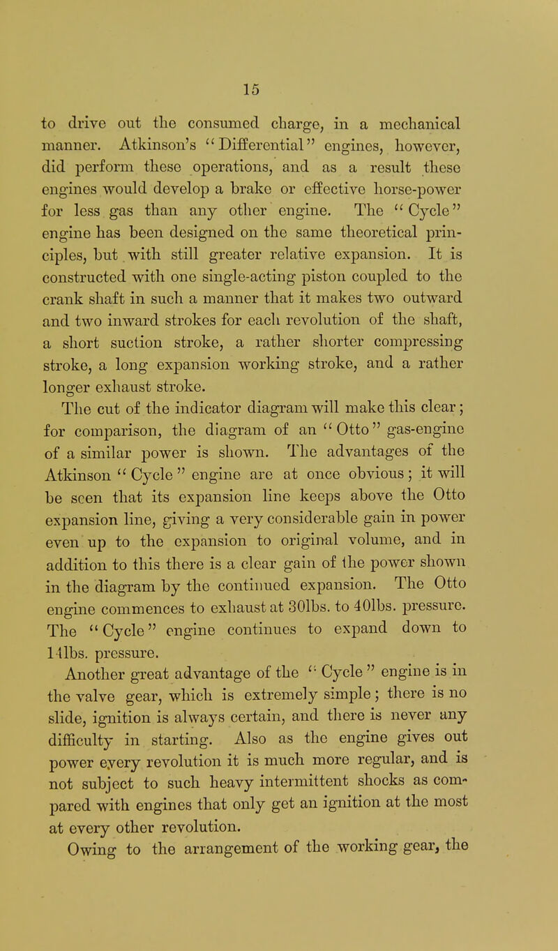 to drive out tlie consumed charge, in a mechanical manner. Atkinson's  DiSerential engines, however, did perform these operations, and as a result these engines would develop a brake or effective horse-power for less gas than any other engine. The ''Cycle engine has been designed on the same theoretical prin- ciples, but. with still greater relative expansion. It is constructed with one single-acting piston coupled to the crank shaft in such a manner that it makes two outward and two inward strokes for each revolution of the shaft, a short suction stroke, a rather shorter compressing stroke, a long expansion working stroke, and a rather long-er exhaust stroke. The cut of the indicator diagram will make this clear; for comparison, the diagram of an Otto gas-engine of a similar power is shown. The advantages of the Atkinson  Cycle  engine are at once obvious ; it will be seen that its expansion line keeps above the Otto expansion line, giving a very considerable gain in power even up to the expansion to original volume, and in addition to this there is a clear gain of ihe power shown in the diagram by the continued expansion. The Otto engine commences to exhaust at 301bs. to 401bs. pressure. The  Cycle engine continues to expand down to l llbs. pressure. Another great advantage of the '• Cycle  engine is in the valve gear, which is extremely simple; there is no slide, ignition is always certain, and there is never any difficulty in starting. Also as the engine gives out power eyery revolution it is much more regular, and is not subject to such heavy intermittent shocks as com- pared with engines that only get an ignition at the most at every other revolution. Owing to the arrangement of the working gear, the