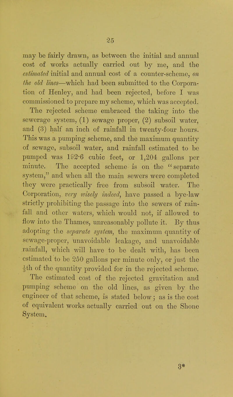 may be fairly drawn, as between the initial and annual cost of works actually carried out by me, and the esiimcded initial and annual cost of a counter-scheme, on the old lines—which had been submitted to the Corpora- tion of Henley, and had been rejected, before I was commissioned to prejjare my scheme, which was accepted. The rejected scheme embraced the taking into the sewerage system, (1) sewage proper, (2) subsoil water, and (3) half an inch of rainfall in twenty-four hours. This was a pumping scheme, and the maximum quantity of sewage, subsoil water, and rainfall estimated to be pumped was 192-6 cubic feet, or 1,204 gallons per minute. The accepted scheme is on the separate system, and when all the main sewers were completed they were practically free from subsoil water. The Corporation, very ivisely indeed, have passed a bye-law strictly prohibiting the passage into tlie sewers of rain- fall and other waters, which would not, if allowed to flow into the Thames, unreasonably pollute it. By thus adopting the separate system, the maximum quantity of sewage-proper, unavoidable leakage, and unavoidable rainfall, which will have to be dealt with, has been estimated to be 250 gallons per minute only, or just the ^xh of the quantity provided for in the rejected scheme. The estimated cost of the rejected gravitation and pumping scheme on the old lines, as given by the engineer of that scheme, is stated below; as is the cost of equivalent works actually carried out on the Shone System. 3*