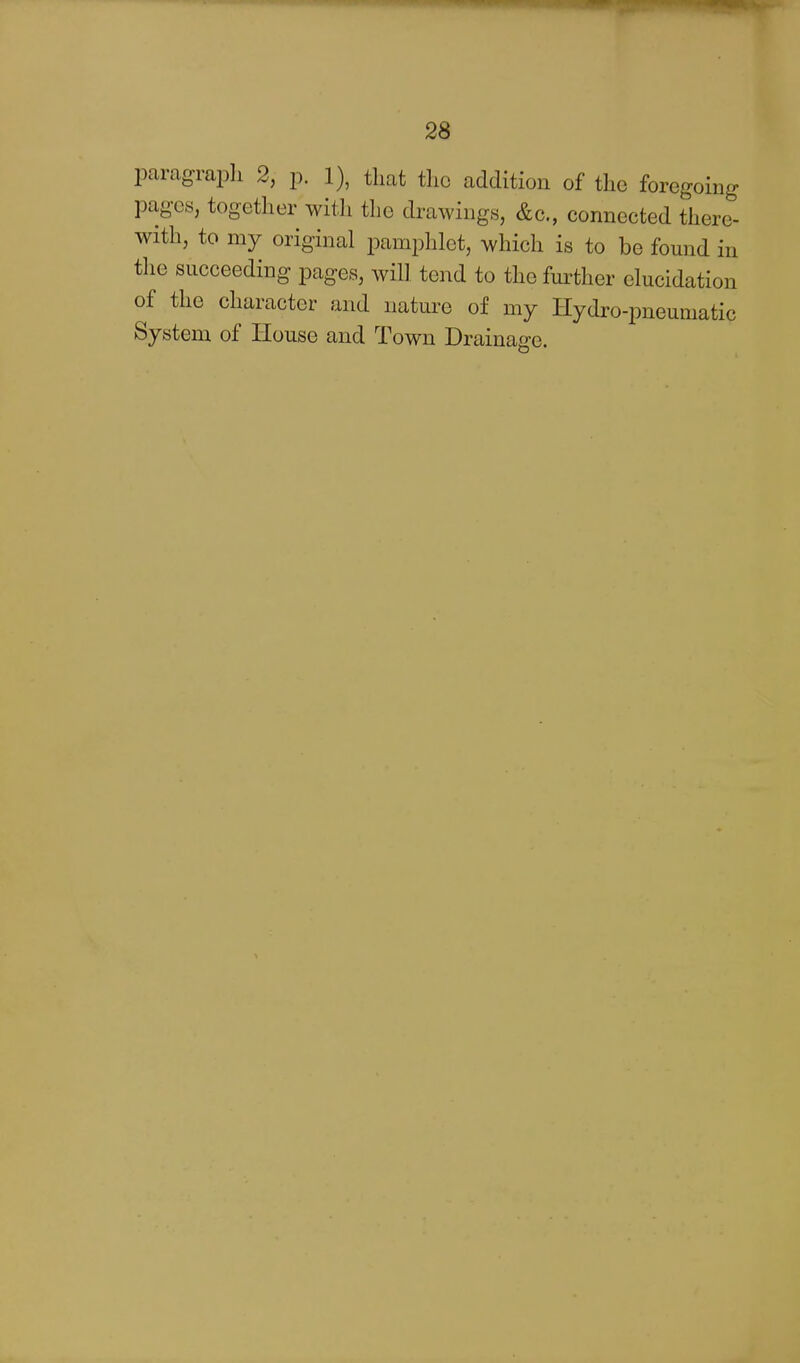 paragrapli 2, p. 1), that tlic addition of the foregoing pages, together with the drawings, &c., connected there- with, to my original pamphlet, which is to be found in the succeeding pages, will tend to the fm^ther elucidation of the character and nature of my Hydro-pneumatic System of House and Town Drainage.