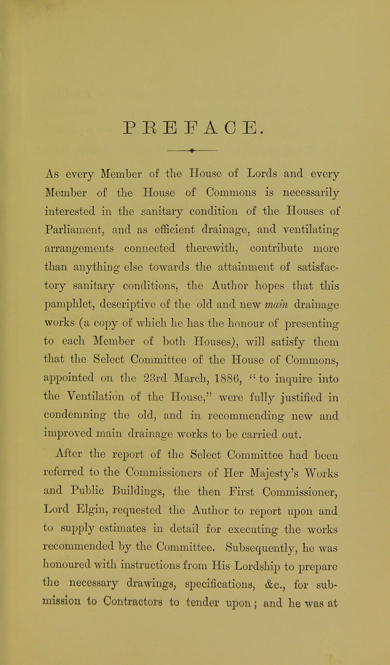 PEBF ACE. As every Member of the House of Lords and every Member of the House of Commons is necessarily interested in the sanitary condition of the Houses of Parliament, and as efficient drainage, and ventilating arrangements connected therewith, contribute more than anything else towards the attainment of satisfac- tory sanitary conditions, the Author hopes that this j)amphlet, descriptive of the old and new main drainage works (a coj)y of which he has the honour of presenting to each Member of both Houses), will satisfy them that the Select Committee of the House of Commons, appointed on the 23rd March, 1886,  to inquire into the Ventilation of the House, were fully justified in condemning the old, and in recommending new and improved main drainage works to be carried out. After the report of the Select Committee had been referred to the Commissioners of Her Majesty's Works and Public Buildings, the then First Commissioner, Lord Elgin, requested the Author to report upon and to supply estimates in detail for executing the works recommended by the Committee. Subsequently, he was honoured with instructions from His Lordship to prepare the necessary drawings, specifications, &c., for sub- mission to Contractors to tender upon; and he was at