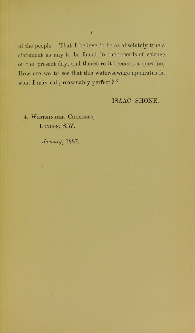 of the people. That I believe to be as absolutely true a statement as any to be found in the records of science of the present day, and therefore it becomes a question, How are we to see that this water-sewage apparatus is, what I may call, reasonably perfect ?  ISAAC SHONE. 4, Westminstek Chambers, London, S.W. January^ 1887.