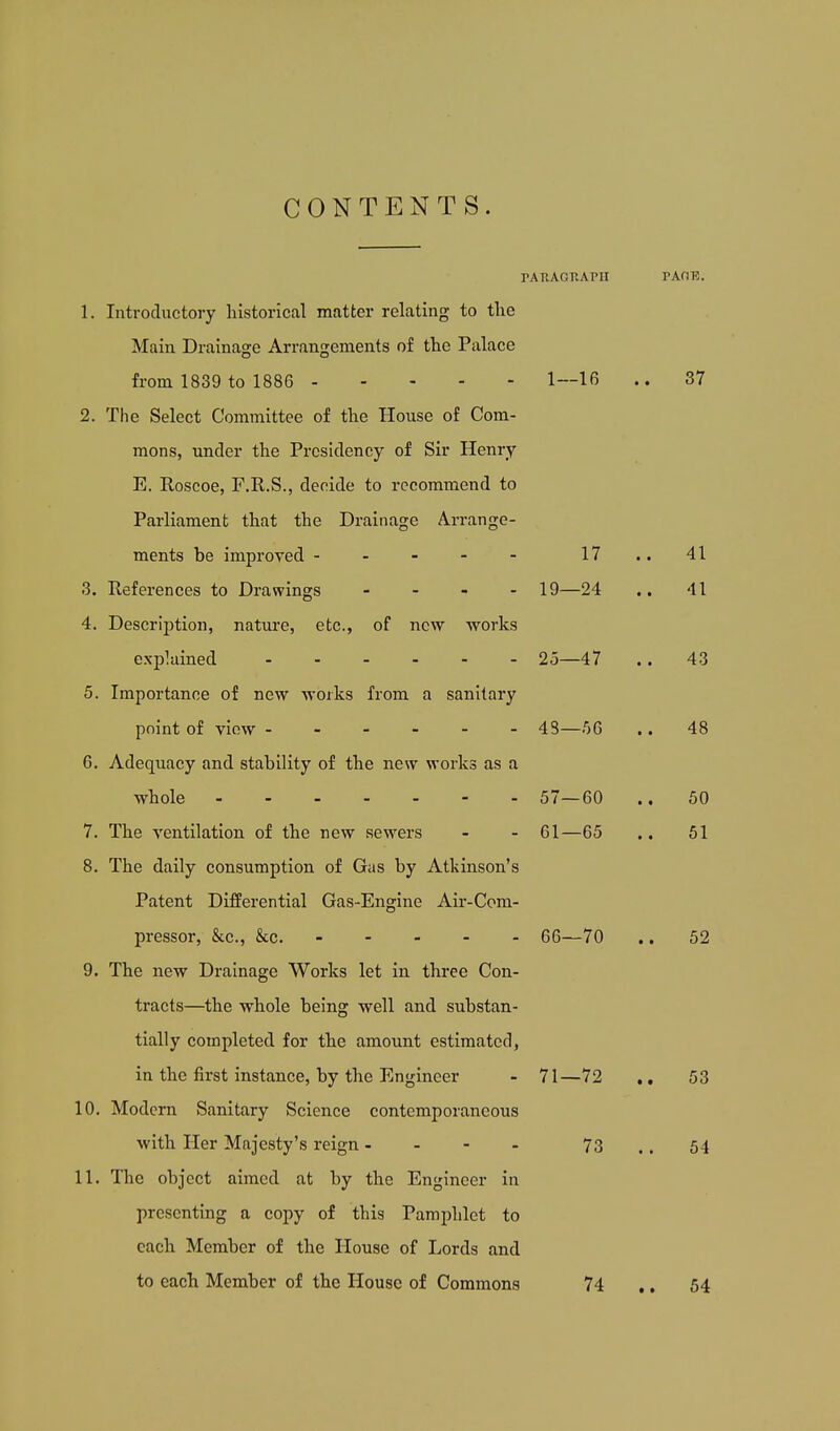 CONTENTS. TATIAGRAPH 1. Introductory historical matter relating to the Main Drainage Arrangements of the Palace from 1839 to 1886 2. The Select Committee of the House of Com- mons, under the Presidency of Sir Henry E. Roscoe, F.R.S., decide to recommend to Parliament that the Drainage Arrange- ments be improved ----- 17 3. References to Drawings . - - . 19—24 4. Description, nature, etc., of new works explained 25—47 5. Importance of new works from a sanitary point of view ------ 43—.56 6. Adequacy and stability of the new works as a whole ------- 57—60 7. The ventilation of the new sewers - - 61—65 8. The daily consumption of Gas by Atkinson's Patent Differential Gas-Engine Air-Com- pressor, &c., &c. 66—70 9. The new Drainage Works let in three Con- tracts—the whole being well and substan- tially completed for the amount estimated, in the first instance, by the Engineer - 71—72 10. Modern Sanitary Science contemporaneous with Her Majesty's reign - - - - 73 11. The object aimed at by the Engineer in presenting a copy of this Pamphlet to each Member of the House of Lords and to each Member of the House of Commons 74