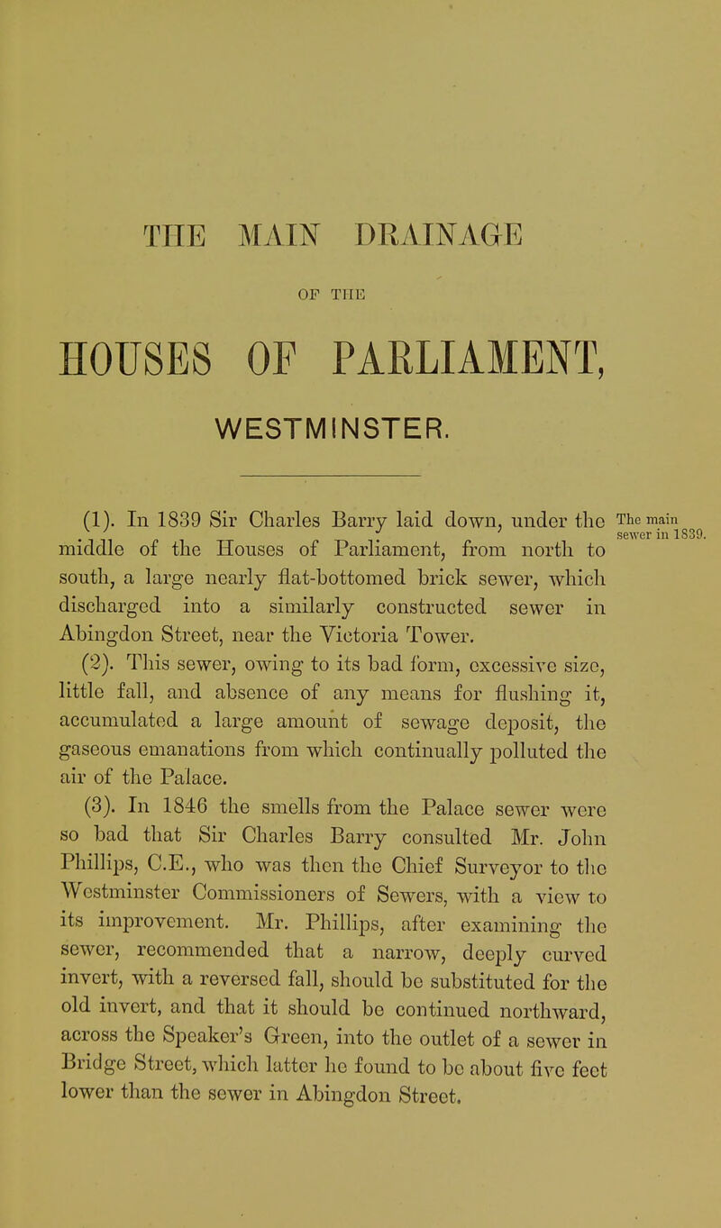 THE MAIN DRAINAGE OF THE HOUSES OF PARLIAMENT, WESTMINSTER. (1) . In 1839 Sir Charles Barry laid down, under the The main s6WGr ill 1 middle of the Houses of Parliament, from north to south, a large nearly flat-bottomed brick sewer, which discharged into a similarly constructed sewer in Abingdon Street, near the Victoria Tower. (2) . This sewer, owing to its bad form, excessive size, little fall, and absence of any means for flushing it, accumulated a large amount of sewage deposit, the gaseous emanations from which continually polluted the air of the Palace. (3) . In 1846 the smells from the Palace sewer were so bad that Sir Charles Barry consulted Mr. John Phillips, C.E., who was then the Chief Surveyor to the Westminster Commissioners of Sewers, with a view to its improvement. Mr. Phillips, after examining the sewer, recommended that a narrow, deeply curved invert, with a reversed fall, should be substituted for the old invert, and that it should be continued northward, across the Speaker's Green, into the outlet of a sewer in Bridge Street, which latter he found to be about live feet lower than the sewer in Abingdon Street.