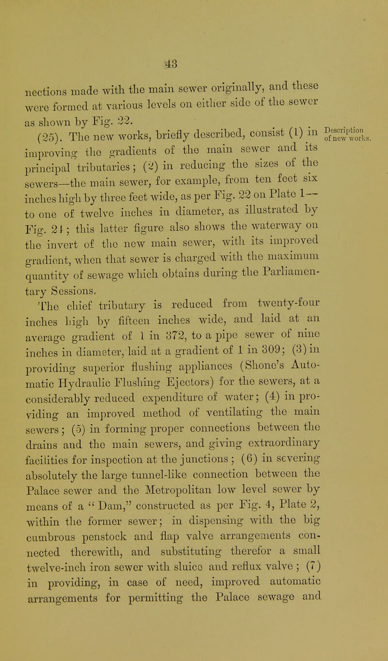 nections made with the main sewer originally, and these were formed at various levels on either side of the sewer as shown by Fig. 22. (25). The new works, briefly described, consist (L) m '^S'^Z.s. improving the gradients of the main sewer and its principal'tributaries ; (2) in reducing the sizes of the sewers—the main sewer, for example, from ten feet six inches high by three feet wide, as per Fig. 22 on Plate 1— to one of twelve inches in diameter, as illustrated by Fig. 21; this latter figure also shows the waterway on the invert of the new main sewer, Avith its improved gradient, when that sewer is charged with the maximum quantity of sewage which obtains duiing the Parliamen- tary Sessions. The chief tributary is reduced from twenty-four inches high by fifteen inches wide, and laid at an average gradient of 1 in 372, to a pipe sewer of nine inches in diameter, laid at a gradient of 1 in 309; (3) in providing superior flushing appliances (Shone's Auto- matic Hydraulic Flushing Ejectors) for the sewers, at a considerably reduced expenditure of water; (4) in pro- viding an improved method of ventilating the main sewers ; (5) in forming proper connections between the drains and the main sewers, and giving extraordinary facilities for inspection at the junctions ; (6) in severing absolutely the large tunnel-like connection between the Palace sewer and the Metropolitan low level sewer by means of a  Dam, constructed as per Fig. 4, Plate 2, within the former sewer; in dispensing with the big cumbrous penstock and flap valve arrangements con- nected therewith, and substituting therefor a small twelve-inch iron sewer with sluice and reflux valve ; (7) in providing, in case of need, improved automatic arrangements for permitting the Palace sewage and