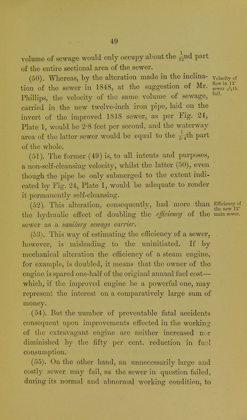 volume of sewage would only occupy about the ^nd part of the enth-e sectional area of the sewer. (50) . Whereas, by the alteration made in the inclina- velocity of tion of the sewer in 1848, at the suggestion of Mr. sewer shth Phillips, the velocity of the same volume of sewage, f'^- carried in the new twelve-inch iron pipe, laid on the invert of the improved 1848 sewer, as per Fig. 24, Plate 1, would be 2-8 feet per second, and the waterway area of the latter sewer would be equal to the g^th part of the whole. (51) . The former (49) is, to all intents and purposes, a non-self-cleansing velocity, whilst the latter (50), even though the pipe be only submerged to the extent indi- cated by Fig. 24, Plate 1, would be adequate to render it permanently self-cleansing. (52) . This alteration, consequently, had more than J^^^'j^'J^^y °f the hydra,ulic effect of doubling the efficiency of the main sewer, sewer as a sanitary sewage carrier. (63). This way of estimating the efficiency of a sewer, . however, is misleading to the uninitiated. If by mechanical alteration the efficiency of a steam engine, for example, is doubled, it means that the owner of the engine is spared one-half of the original annual fuel cost— which, if the improved engine be a powerful one, may represent the interest on a comparatively large sum of money. (54) . But the number of preventable fatal accidents consequent upon improvements effected in the worldng of the extravagant engine arc neither increased nor diminished by the fifty per cent, reduction in fuol consumption. (55) . On the other hand, an unnecessarily large and costl}^ sewer may fail, as the sewer in question failed, during its normal and abnormal worl^ing condition, to