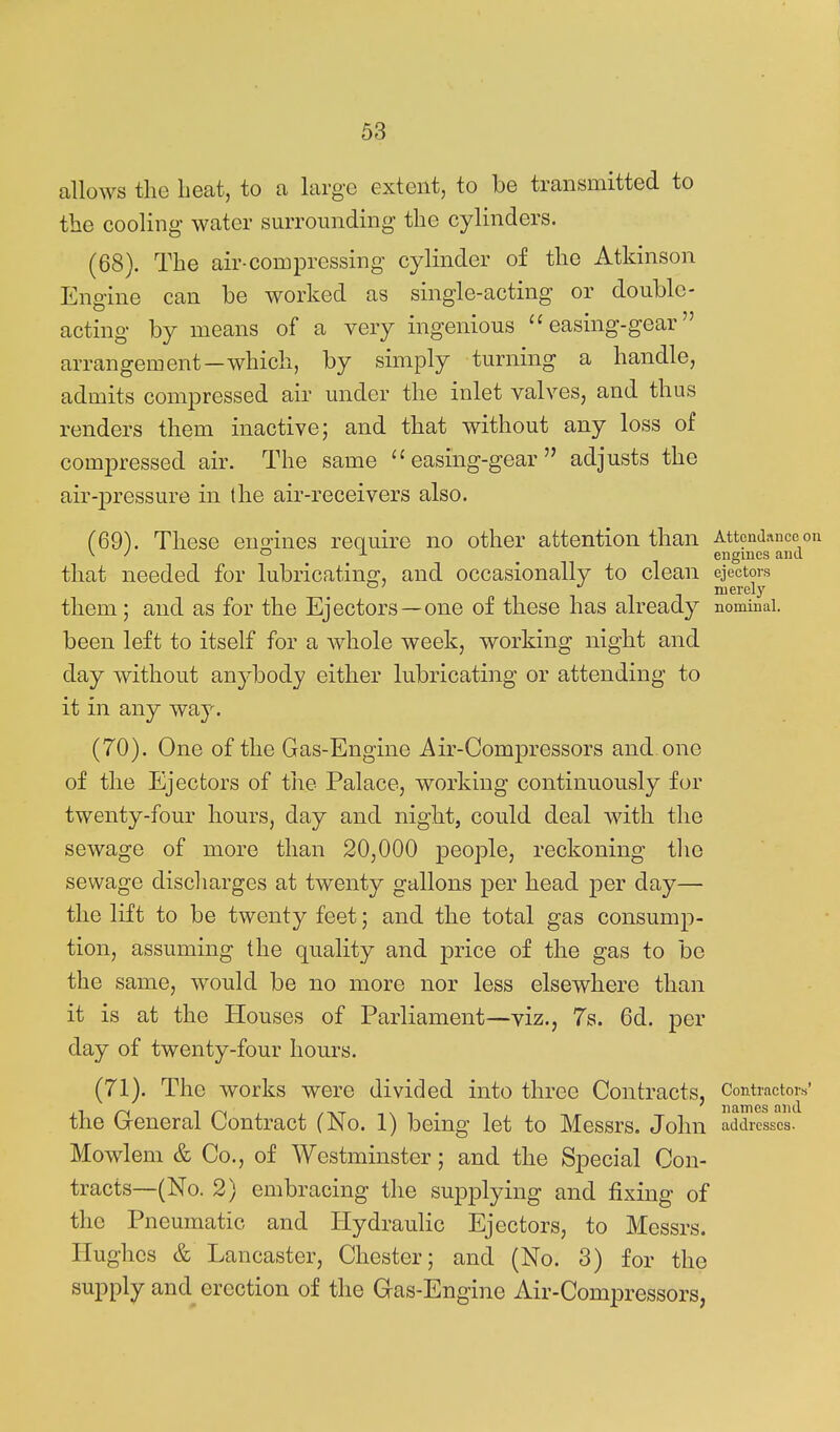 allows the beat, to a large extent, to be transmitted to the cooling water surrounding the cylinders. (68) . The air-coroj^ressing cylinder of the Atkinson Engine can be worked as single-acting or double- acting by means of a very ingenious easing-gear arrangement—which, by simply turning a handle, admits compressed air under the inlet valves, and thus renders them inactive; and that without any loss of compressed air. The same  easing-gear  adjusts the air-jDressure in the air-receivers also. (69) . These euo-ines require no other attention than Attendance on ^ ^ o J. ^ engines and that needed for lubricating, and occasionally to clean ejectors °' merely them; and as for the Ejectors—one of these has already nominal, been left to itself for a whole week, working night and day without anybody either lubricating or attending to it in any way. (70) . One of the Gas-Engine Air-Compressors and one of the Ejectors of the Palace, working continuously for twenty-four hours, day and night, could deal with the sewage of more than 20,000 j)eople, reckoning the sewage discharges at twenty gallons per head -per day— the lift to be twenty feet; and the total gas consump- tion, assuming the quality and price of the gas to be the same, would be no more nor less elsewhere than it is at the Houses of Parliament—viz., 7s. 6d. per day of twenty-four hours. (71) . The works were divided into three Contracts, Contractors' the General Contract (No. 1) being let to Messrs. John addresses. Mowlem & Co., of Westminster; and the Special Con- tracts—(No. 2) embracing the supplying and fixing of the Pneumatic and Hydraulic Ejectors, to Messrs. Hughes & Lancaster, Chester; and (No. 3) for the supply and^ erection of the Gas-Engine Air-Compressors,