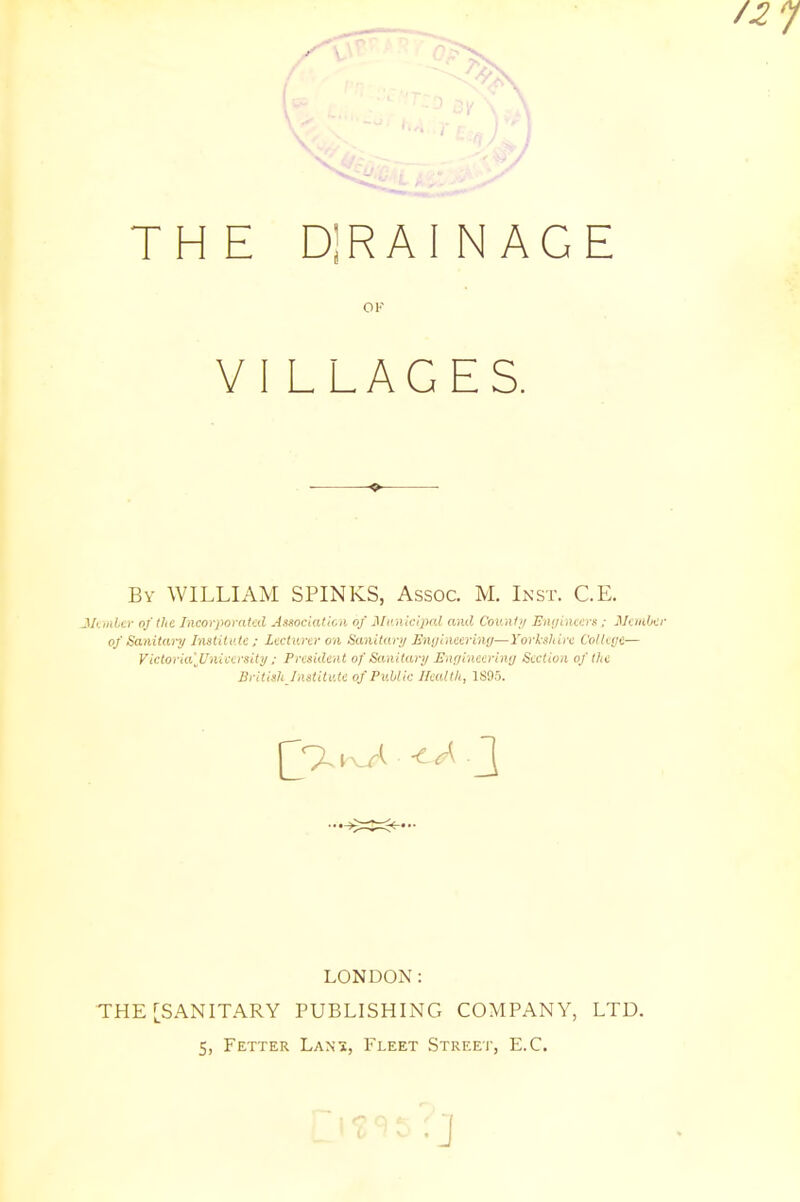 THE DjRAINAGE OK VI LLAGES. By WILLIAM SPINKS, Assoc. M. Inst. C.E. Member of the Incorporated Association of Municipal and County Engineers: Member of Sanitary Institute; Lecturer on Sanitary Engineering—Yorkshire College— Victoria'JJniversity ; President of Sanitary Engineering Section of the British Institute of Public Health, 1805. LONDON: THE [SANITARY PUBLISHING COMPANY, LTD. 5, Fetter Lans, Fleet Street, E.C. •J