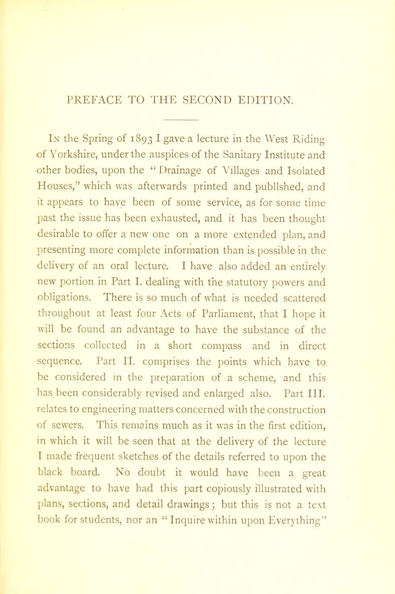 PREFACE TO THE SECOND EDITION. In the Spring of 1893 I gave a lecture in the West Riding •of Yorkshire, under the auspices of the Sanitary Institute and other bodies, upon the  Drainage of Villages and Isolated Houses, which was afterwards printed and published, and it appears to have been of some service, as for some time past the issue has been exhausted, and it has been thought desirable to offer a new one on a more extended plan, and presenting more complete information than is possible in the delivery of an oral lecture. I have also added an entirely new portion in Part I. dealing with the statutory powers and obligations. There is so much of what is needed scattered throughout at least four Acts of Parliament, that I hope it will be found an advantage to have the substance of the sections collected in a short compass and in direct sequence. Part II. comprises the points which have to be considered in the preparation of a scheme, and this has been considerably revised and enlarged also. Part III. relates to engineering matters concerned with the construction of sewers. This remains much as it was in the first edition, in which it will be seen that at the delivery of the lecture I made frequent sketches of the details referred to upon the black board. No doubt it would have been a great advantage to have had this part copiously illustrated with plans, sections, and detail drawings; but this is not a text book for students, nor an  Inquire within upon Everything