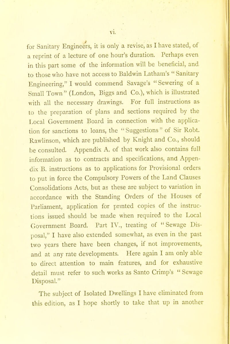 for Sanitary Engineers, it is only a revise, as I have stated, of a reprint of a lecture of one hour's duration. Perhaps even in this part some of the information will be beneficial, and to those who have not access to Baldwin Latham's  Sanitary Engineering, I would commend Savage's Sewering of a Small Town  (London, Biggs and Co.), which is illustrated with all the necessary drawings. For full instructions as to the preparation of plans and sections required by the Local Government Board in connection with the applica- tion for sanctions to loans, the  Suggestions  of Sir Robt. Rawlinson, which are published by Knight and Co., should be consulted. Appendix A. of that work also contains full information as to contracts and specifications, and Appen- dix B. instructions as to applications for Provisional orders to put in force the Compulsory Powers of the Land Clauses Consolidations Acts, but as these are subject to variation in accordance with the Standing Orders of the Houses of Parliament, application for printed copies of the instruc- tions issued should be made when required to the Local Government Board. Part IV., treating of Sewage Dis- posal, I have also extended somewhat, as even in the past two years there have been changes, if not improvements, and at any rate developments. Here again I am only able to direct attention to main features, and for exhaustive detail must refer to such works as Santo Crimp's  Sewage Disposal. The subject of Isolated Dwellings I have eliminated from this edition, as I hope shortly to take that up in another