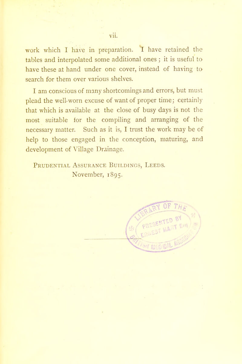 work which I have in preparation. I have retained the tables and interpolated some additional ones ; it is useful to have these at hand under one cover, instead of having to search for them over various shelves. I am conscious of many shortcomings and errors, but must plead the well-worn excuse of want of proper time; certainly that which is available at the close of busy days is not the most suitable tor the compiling and arranging of the necessary matter. Such as it is, I trust the work may be of help to those engaged in the conception, maturing, and development of Village Drainage. Prudential Assurance Buildings, Leeds. November, 1S95.