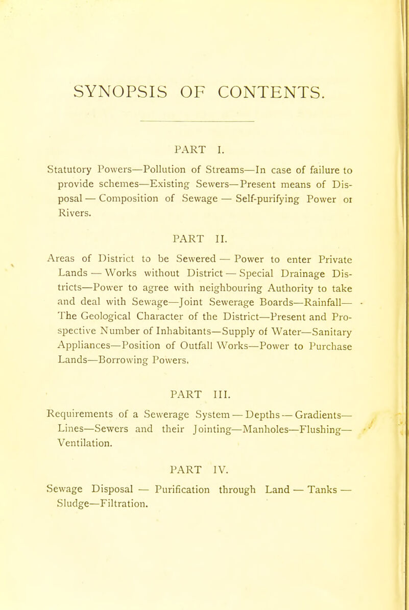 SYNOPSIS OF CONTENTS. PART I. Statutory Powers—Pollution of Streams—In case of failure to provide schemes—Existing Sewers—Present means of Dis- posal — Composition of Sewage — Self-purifying Power 01 Rivers. PART II. Areas of District to be Sewered — Power to enter Private Lands—Works without District — Special Drainage Dis- tricts—Power to agree with neighbouring Authority to take and deal with Sewage—Joint Sewerage Boards—Rainfall— The Geological Character of the District—Present and Pro- spective Number of Inhabitants—Supply of Water—Sanitary Appliances—Position of Outfall Works—Power to Purchase Lands—Borrowing Powers, PART III. Requirements of a Sewerage System — Depths — Gradients— Lines—Sewers and their Jointing—Manholes—Flushing— Ventilation. PART IV. Sewage Disposal — Purification through Land — Tanks — Sludge—Filtration.