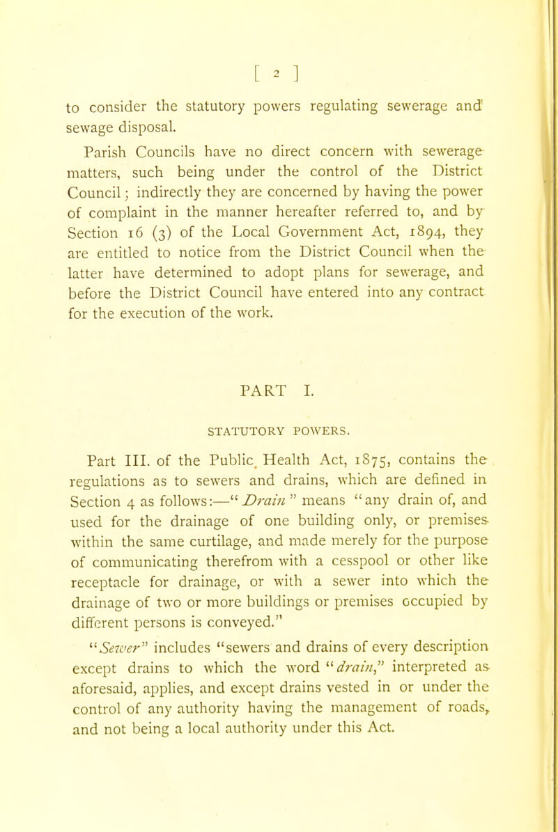 to consider the statutory powers regulating sewerage and' sewage disposal. Parish Councils have no direct concern with sewerage matters, such being under the control of the District Council; indirectly they are concerned by having the power of complaint in the manner hereafter referred to, and by Section 16 (3) of the Local Government Act, 1894, they are entitled to notice from the District Council when the latter have determined to adopt plans for sewerage, and before the District Council have entered into any contract for the execution of the work. PART I. STATUTORY POWERS. Part III. of the Public, Health Act, 1875, contains the regulations as to sewers and drains, which are defined in Section 4 as follows:—Drain  means any drain of, and used for the drainage of one building only, or premises- within the same curtilage, and made merely for the purpose of communicating therefrom with a cesspool or other like receptacle for drainage, or with a sewer into which the drainage of two or more buildings or premises occupied by different persons is conveyed. Sen'er includes sewers and drains of every description except drains to which the word drain interpreted as aforesaid, applies, and except drains vested in or under the control of any authority having the management of roads, and not being a local authority under this Act.