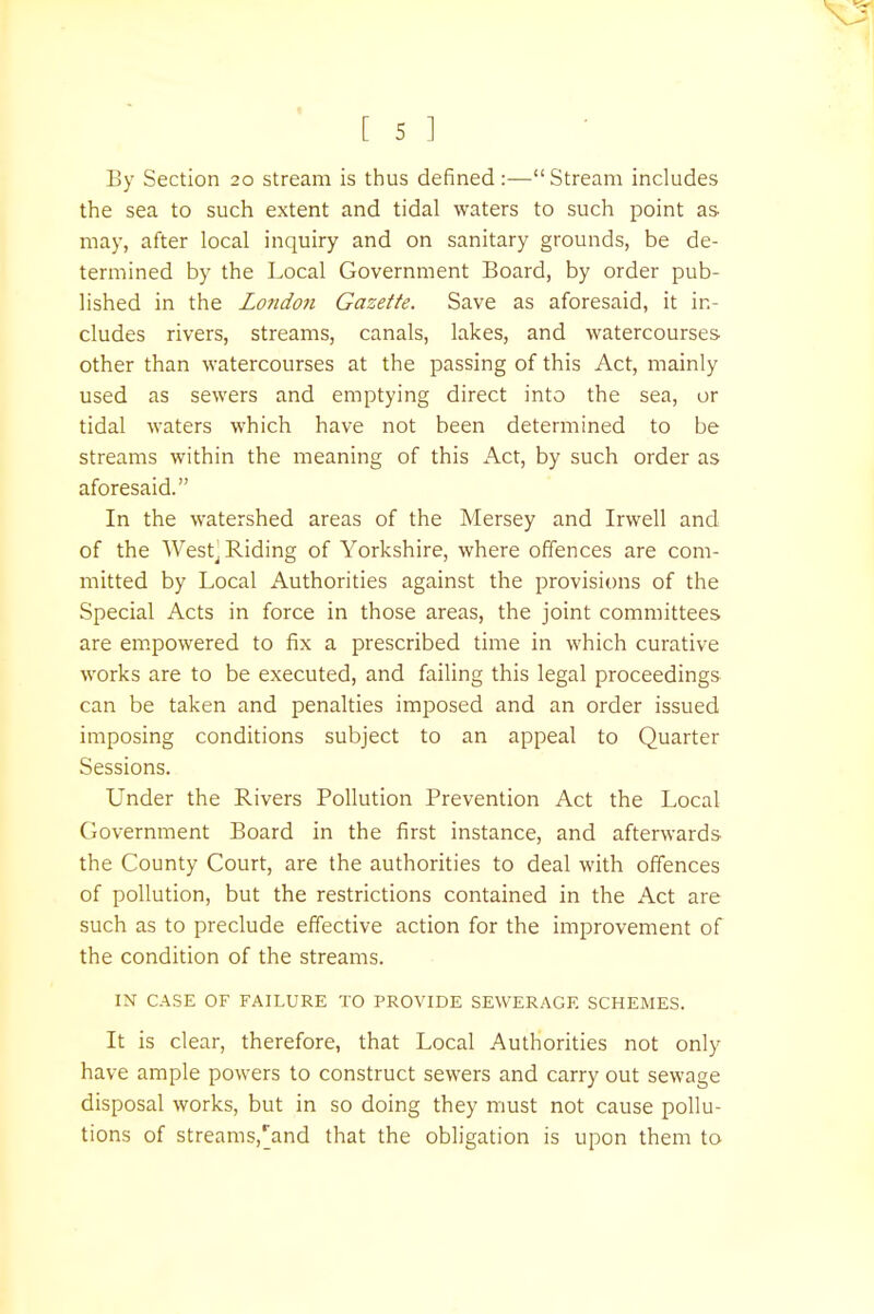 By Section 20 stream is thus defined:— Stream includes the sea to such extent and tidal waters to such point as- may, after local inquiry and on sanitary grounds, be de- termined by the Local Government Board, by order pub- lished in the Londo7i Gazette. Save as aforesaid, it in- cludes rivers, streams, canals, lakes, and watercourses- other than watercourses at the passing of this Act, mainly used as sewers and emptying direct into the sea, or tidal waters which have not been determined to be streams within the meaning of this Act, by such order as aforesaid. In the watershed areas of the Mersey and Irwell and of the Westj Riding of Yorkshire, where offences are com- mitted by Local Authorities against the provisions of the Special Acts in force in those areas, the joint committees are empowered to fix a prescribed time in which curative works are to be executed, and failing this legal proceedings can be taken and penalties imposed and an order issued imposing conditions subject to an appeal to Quarter Sessions. Under the Rivers Pollution Prevention Act the Local Government Board in the first instance, and afterwards the County Court, are the authorities to deal with offences of pollution, but the restrictions contained in the Act are such as to preclude effective action for the improvement of the condition of the streams. IX CASE OF FAILURE TO PROVIDE SEWERAGE SCHEMES. It is clear, therefore, that Local Authorities not only have ample powers to construct sewers and carry out sewage disposal works, but in so doing they must not cause pollu- tions of streams,'and that the obligation is upon them to