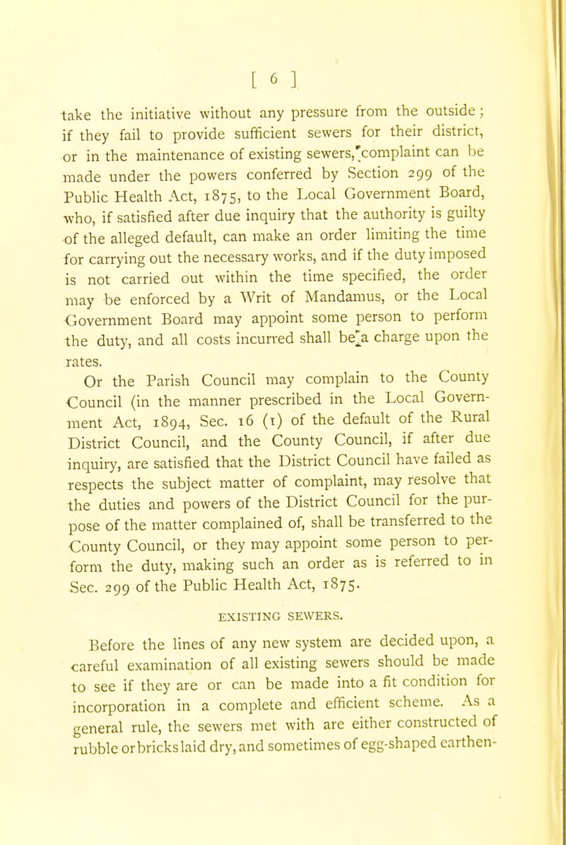 take the initiative without any pressure from the outside ; if they fail to provide sufficient sewers for their district, or in the maintenance of existing sewers.'complaint can be made under the powers conferred by Section 299 of the Public Health Act, 1875, to the Local Government Board, who, if satisfied after due inquiry that the authority is guilty of the alleged default, can make an order limiting the time for carrying out the necessary works, and if the duty imposed is not carried out within the time specified, the order may be enforced by a Writ of Mandamus, or the Local Government Board may appoint some person to perform the duty, and all costs incurved shall be> charge upon the rates. Or the Parish Council may complain to the County Council (in the manner prescribed in the Local Govern- ment Act, 1894, Sec. 16 (1) of the default of the Rural District Council, and the County Council, if after due inquiry, are satisfied that the District Council have failed as respects the subject matter of complaint, may resolve that the duties and powers of the District Council for the pur- pose of the matter complained of, shall be transferred to the County Council, or they may appoint some person to per- form the duty, making such an order as is referred to in Sec. 299 of the Public Health Act, 1875. EXISTING SEWERS. Before the lines of any new system are decided upon, a careful examination of all existing sewers should be made to see if they are or can be made into a fit condition for incorporation in a complete and efficient scheme. As a general rule, the sewers met with are either constructed of rubble orbrickslaid dry, and sometimes of egg-shaped earthen-