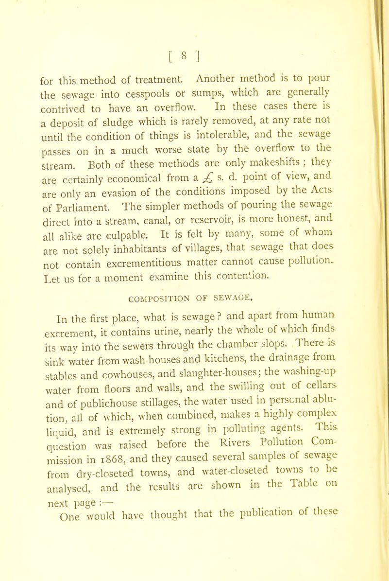 [ 3 ] for this method of treatment. Another method is to pour the sewage into cesspools or sumps, which are generally contrived to have an overflow. In these cases there is a deposit of sludge which is rarely removed, at any rate not until the condition of things is intolerable, and the sewage passes on in a much worse state by the overflow to the stream. Both of these methods are only makeshifts; they are certainly economical from a £ s. d. point of view, and are only an evasion of the conditions imposed by the Acts- of Parliament. The simpler methods of pouring the sewage direct into a stream, canal, or reservoir, is more honest, and all alike are culpable. It is felt by many, some of whom are not solely inhabitants of villages, that sewage that does not contain excrementitious matter cannot cause pollution. Let us for a moment examine this contention. COMPOSITION OF SEWAGE. In the first place, what is sewage ? and apart from human excrement, it contains urine, nearly the whole of which finds its way into the sewers through the chamber slops. There is sink water from wash-houses and kitchens, the drainage from stables and cowhouses, and slaughter-houses; the washing-up water from floors and walls, and the swilling out of cellars and of publichouse stillages, the water used in personal ablu- tion, ail of which, when combined, makes a highly complex liquid, and is extremely strong in polluting agents. This question was raised before the Rivers Pollution Com- mission in 1868, and they caused several samples of sewage from dry-closeted towns, and water-closeted towns to be analysed, and the results are shown in the Table on next page :— One would have thought that the publication of these