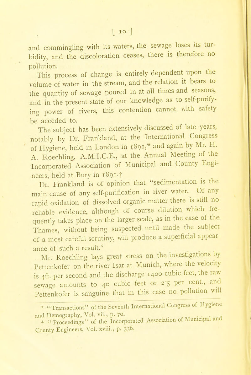 and commingling with its waters, the sewage loses its tur- bidity, and the discoloration ceases, there is therefore no pollution. This process of change is entirely dependent upon the volume of water in the stream, and the relation it bears to the quantity of sewage poured in at all times and seasons, and in the present state of our knowledge as to self-purify- ing power of rivers, this contention cannot with safety be acceded to. The subject has been extensively discussed of late years, notably by Dr. Frankland, at the International Congress of Hygiene, held in London in 1891 * and again by Mr. H. A. Roechling, A.M.I.C.E., at the Annual Meeting of the Incorporated Association of Municipal and County Engi- neers, held at Bury in 1891.! Dr. Frankland is of opinion that sedimentation is the main cause of any self-purification in river water. Of any rapid oxidation of dissolved organic matter there is still no reliable evidence, although of course dilution which fre- quently takes place on the larger scale, as in the case of the Thames, without being suspected until made the subject of a most careful scrutiny, will produce a superficial appear- ance of such a result. Mr. Roechiing lays great stress on the investigations by Pettenkofer on the river Isar at Munich, where the velocity is 4ft. per second and the discharge 1400 cubic feet, the raw sewage amounts to 4° cubic feet or 2-5 per cent, and Pettenkofer is sanguine that in this case no pollution will _•Transactions'* ofthe Seventh International Congress of Hygiene and Demography, Vol. vii., p. 7°- . .. . + Proceedings of the Incorporated Association of Municipal and County Engineers, Vol. xviii., p. 336,