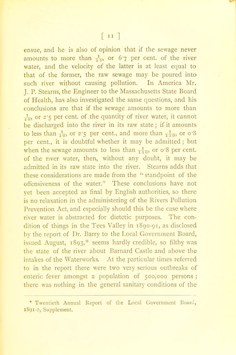 [ ] ensue, and he is also of opinion that if the sewage never amounts to more than Ty, or 67 per cent, of the river water, and the velocity of the latter is at least equal to that of the former, the raw sewage may be poured into such river without causing pollution. In America Mr. J. P. Stearns, the Engineer to the Massachusetts State Board of Health, has also investigated the same questions, and his conclusions are that if the sewage amounts to more than -^jj, or 2'5 per cent, of the quantity of river water, it cannot be discharged into the river in its raw state; if it amounts to less than or 2-5 per cent., and more than TAo, or o-S per cent, it is doubtful whether it may be admitted; but when the sewage amounts to less than Tiy, or o-8 per cent, of the river water, then, without any doubt, it may be admitted in its raw state into the river. Stearns adds that these considerations are made from the *' standpoint of the offensiveness of the water. These conclusions have not yet been accepted as final by English authorities, so there is no relaxation in the administering of the Rivers Pollution Prevention Act, and especially should this be the case where river water is abstracted for dietetic purposes. The con- dition of things in the Tees Valley in 1890-91, as disclosed by the report of Dr. Barry to the Local Government Board, issued August, 1893,* seems hardly credible, so filthy was the state of the river about Barnard Castle and above the intakes of the Waterworks. At the particular times referred to in the report there were two very serious outbreaks of enteric fever amongst a population of 500,000 persons ; there was nothing in the general sanitary conditions of the * Twentieth Annual Report of the Local Government Board, 1S91-::, Supplement.