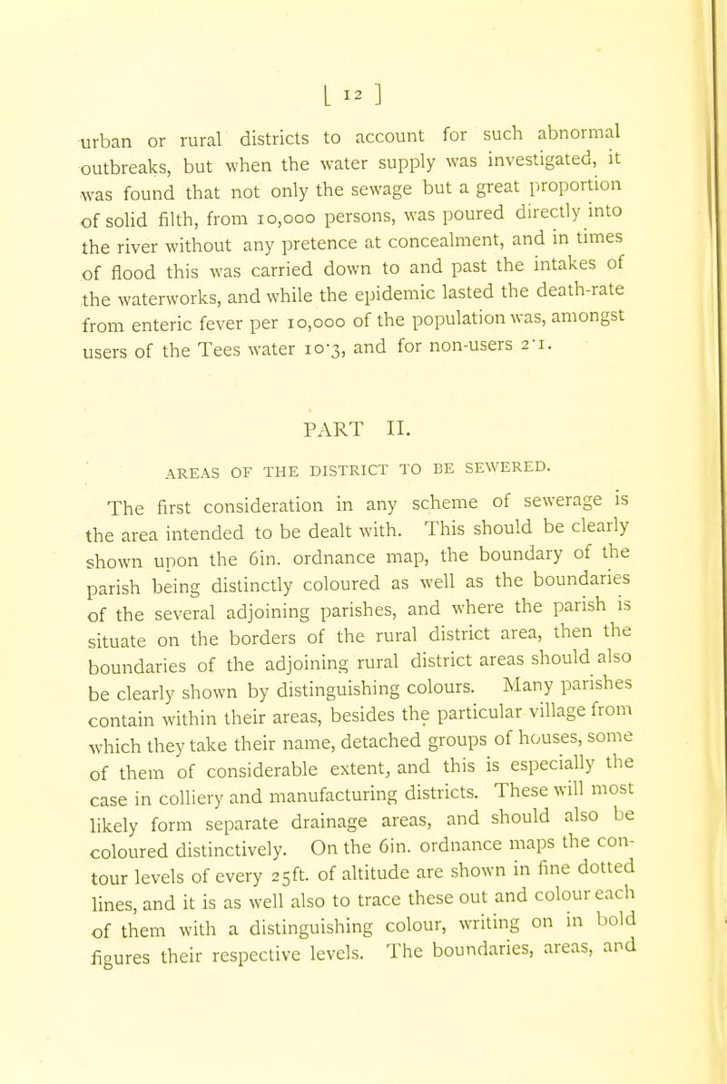 urban or rural districts to account for such abnormal outbreaks, but when the water supply was investigated, it ■was found that not only the sewage but a great proportion of solid filth, from 10,000 persons, was poured directly into the river without any pretence at concealment, and in times of flood this was carried down to and past the intakes of the waterworks, and while the epidemic lasted the death-rate from enteric fever per 10,000 of the population was, amongst users of the Tees water 10-3, and for non-users 2-1. PART II. AREAS OF THE DISTRICT TO EE SEWERED. The first consideration in any scheme of sewerage is the area intended to be dealt with. This should be clearly shown upon the 6in. ordnance map, the boundary of the parish being distinctly coloured as well as the boundaries of the several adjoining parishes, and where the parish is situate on the borders of the rural district area, then the boundaries of the adjoining rural district areas should also be clearly shown by distinguishing colours. Many parishes contain within their areas, besides the particular village from which they take their name, detached groups of houses, some of them of considerable extent, and this is especially the case in colliery and manufacturing districts. These will most likely form separate drainage areas, and should also be coloured distinctively. On the 6in. ordnance maps the con- tour levels of every 25ft. of altitude are shown in fine dotted lines, and it is as well also to trace these out and colour each of them with a distinguishing colour, writing on in bold figures their respective levels. The boundaries, areas, and