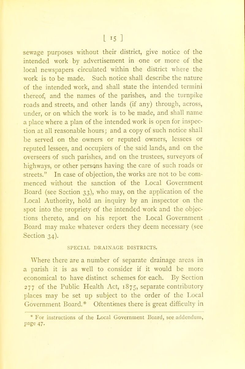 sewage purposes without their district, give notice of the intended work by advertisement in one or more of the local newspapers circulated within the district where the work is to be made. Such notice shall describe the nature of the intended work, and shall state the intended termini thereof, and the names of the parishes, and the turnpike roads and streets, and other lands (if any) through, across, under, or on which the work is to be made, and shall name a place where a plan of the intended work is open for inspec- tion at all reasonable hours; and a copy of such notice shall be served on the owners or reputed owners, lessees or reputed lessees, and occupiers of the said lands, and on the overseers of such parishes, and on the trustees, surveyors of highways, or other persons having the care of such roads or streets. In case of objection, the works are not to be com- menced without the sanction of the Local Government Board (see Section 33), who may, on the application of the Local Authority, hold an inquiry by an inspector on the spot into the propriety of the intended work and the objec- tions thereto, and on his report the Local Government Board may make whatever orders they deem necessary (see Section 34). SPECIAL DRAINAGE DISTRICTS. Where there are a number of separate drainage areas in a parish it is as well to consider if it would be more economical to have distinct schemes for each. By Section 277 of the Public Health Act, 1875, separate contributory places may be set up subject to the order of the Local Government Board.* Oftentimes there is great difficulty in * For instructions of the Local Government Board, see addendum, page 47-