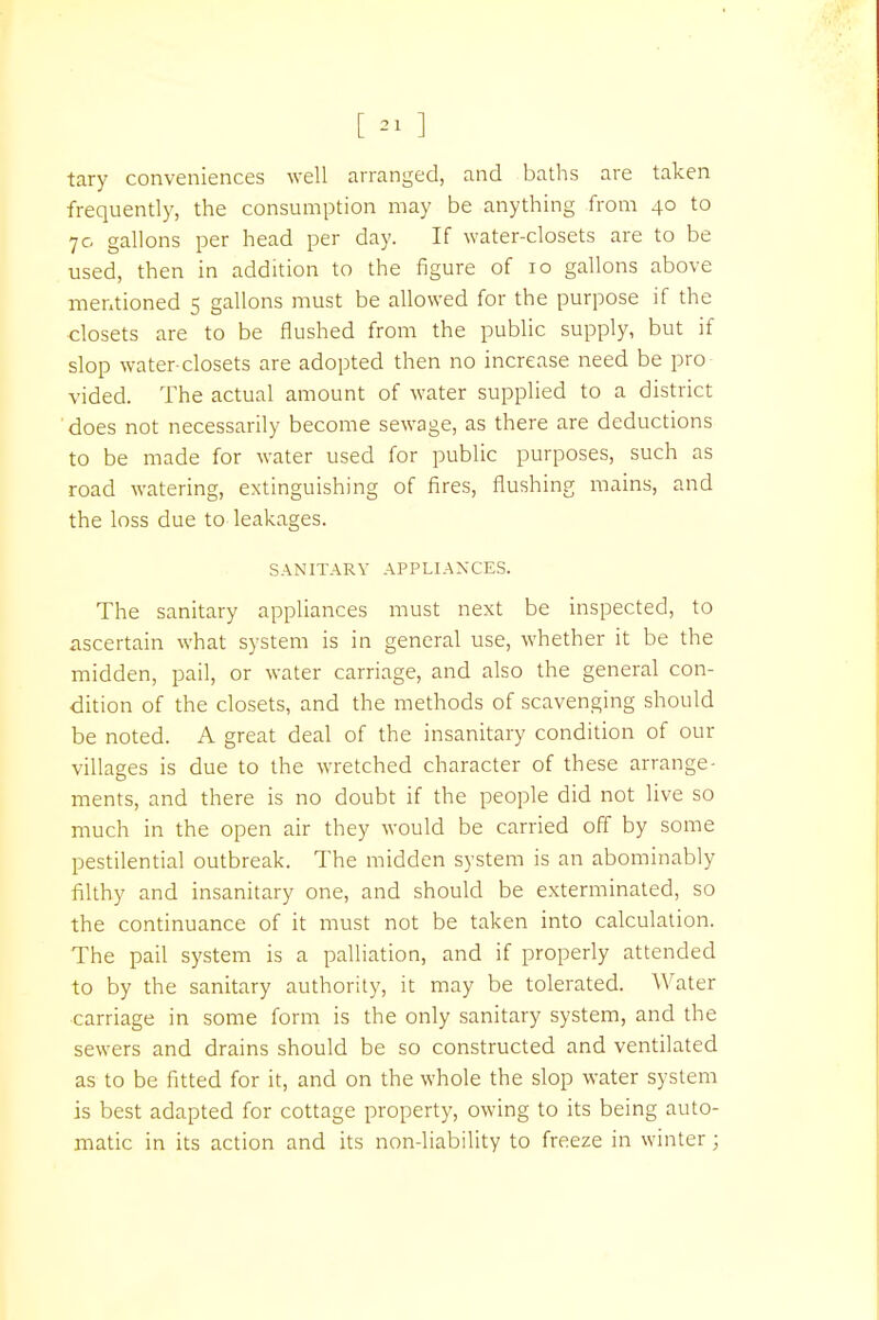 [ » ] tary conveniences well arranged, and baths are taken frequently, the consumption may be anything from 40 to 70 gallons per head per day. If water-closets are to be used, then in addition to the figure of 10 gallons above mentioned 5 gallons must be allowed for the purpose if the ■closets are to be flushed from the public supply, but if slop water-closets are adopted then no increase need be pro vided. The actual amount of water supplied to a district does not necessarily become sewage, as there are deductions to be made for water used for public purposes, such as road watering, extinguishing of fires, flushing mains, and the loss due to leakages. SANITARY APPLIANXES. The sanitary appliances must next be inspected, to ascertain what system is in general use, whether it be the midden, pail, or water carriage, and also the general con- dition of the closets, and the methods of scavenging should be noted. A great deal of the insanitary condition of our villages is due to the wretched character of these arrange- ments, and there is no doubt if the people did not live so much in the open air they would be carried off by some pestilential outbreak. The midden system is an abominably filthy and insanitary one, and should be exterminated, so the continuance of it must not be taken into calculation. The pail system is a palliation, and if properly attended to by the sanitary authority, it may be tolerated. Water ■carriage in some form is the only sanitary system, and the sewers and drains should be so constructed and ventilated as to be fitted for it, and on the whole the slop water system is best adapted for cottage property, owing to its being auto- matic in its action and its non-liability to freeze in winter;