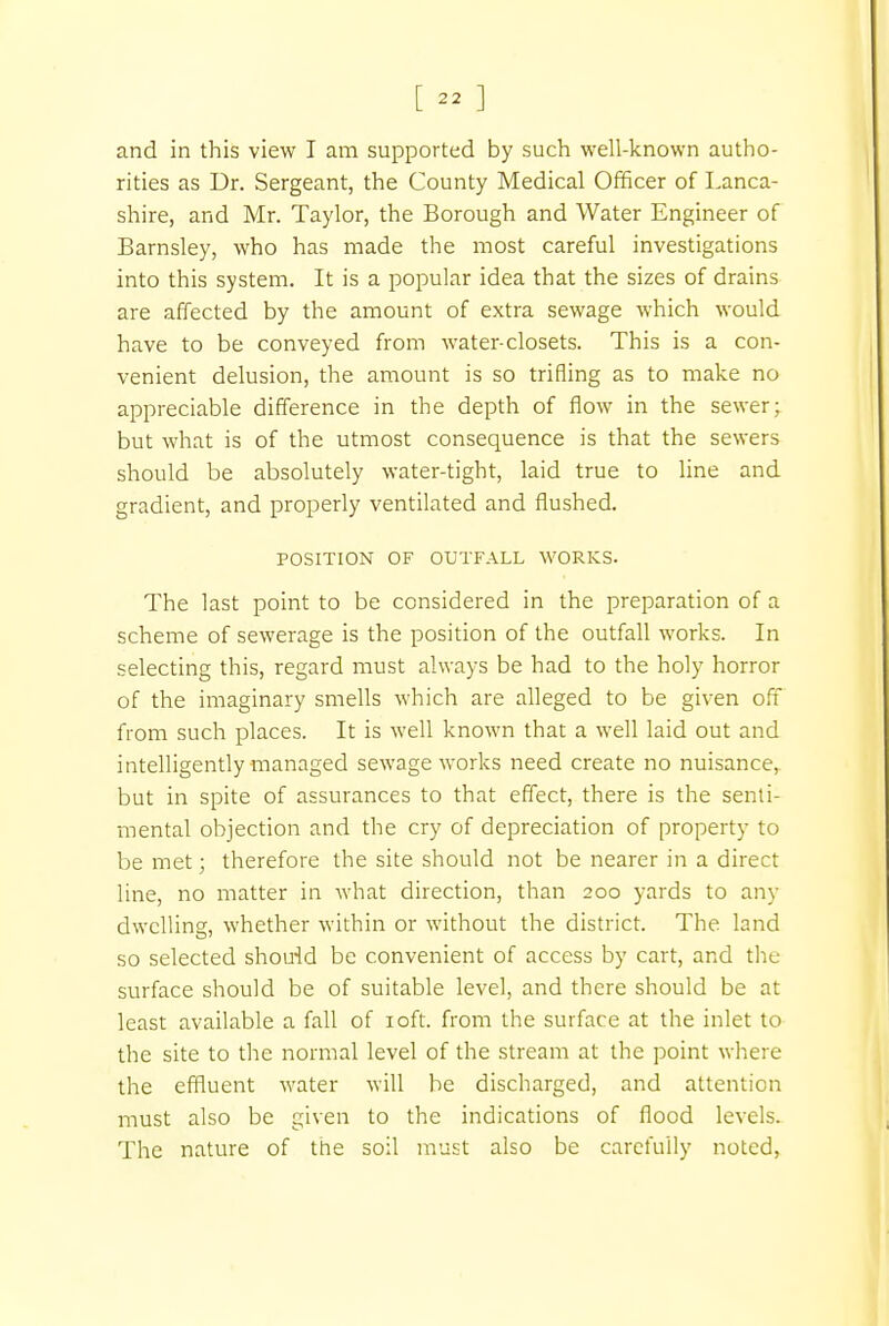 [ « ] and in this view I am supported by such well-known autho- rities as Dr. Sergeant, the County Medical Officer of Lanca- shire, and Mr. Taylor, the Borough and Water Engineer of Barnsley, who has made the most careful investigations into this system. It is a popular idea that the sizes of drains are affected by the amount of extra sewage which would have to be conveyed from water-closets. This is a con- venient delusion, the amount is so trifling as to make no appreciable difference in the depth of flow in the sewer; but what is of the utmost consequence is that the sewers should be absolutely water-tight, laid true to line and gradient, and properly ventilated and flushed. POSITION OF OUTFALL WORKS. The last point to be considered in the preparation of a scheme of sewerage is the position of the outfall works. In selecting this, regard must always be had to the holy horror of the imaginary smells which are alleged to be given off from such places. It is well known that a well laid out and intelligently managed sewage works need create no nuisance, but in spite of assurances to that effect, there is the senti- mental objection and the cry of depreciation of property to be met; therefore the site should not be nearer in a direct line, no matter in what direction, than 200 yards to any dwelling, whether within or without the district. The land so selected should be convenient of access by cart, and the surface should be of suitable level, and there should be at least available a fall of 10ft. from the surface at the inlet to the site to the normal level of the stream at the point where the effluent water will be discharged, and attention must also be given to the indications of flood levels. The nature of the soil must also be carefully noted,
