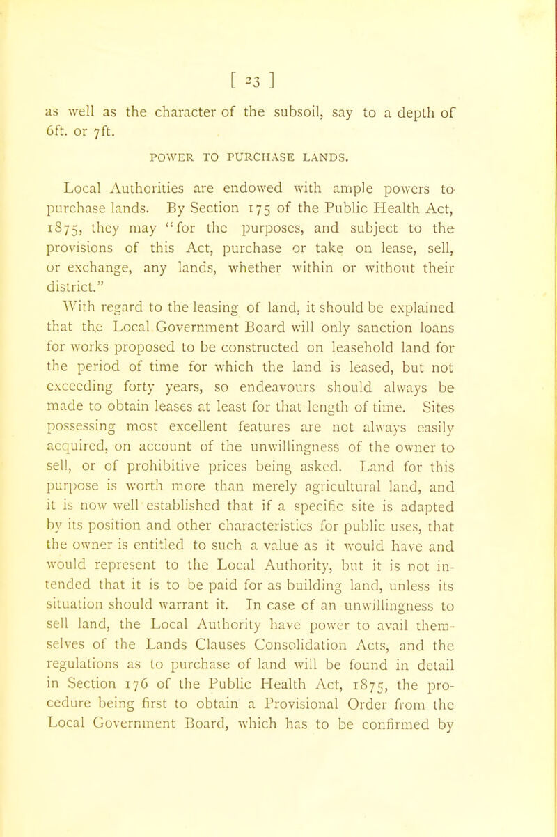 as well as the character of the subsoil, say to a depth of 6ft. or 7 ft. POWER TO PURCHASE LANDS. Local Authorities are endowed with ample powers to purchase lands. By Section 175 of the Public Health Act, 1S75, they may for the purposes, and subject to the provisions of this Act, purchase or take on lease, sell, or exchange, any lands, whether within or without their district. With regard to the leasing of land, it should be explained that the Local Government Board will only sanction loans for works proposed to be constructed on leasehold land for the period of time for which the land is leased, but not exceeding forty years, so endeavours should always be made to obtain leases at least for that length of time. Sites possessing most excellent features are not always easily acquired, on account of the unwillingness of the owner to sell, or of prohibitive prices being asked. Land for this purpose is worth more than merely agricultural land, and it is now well established that if a specific site is adapted by its position and other characteristics for public uses, that the owner is entitled to such a value as it would have and would represent to the Local Authority, but it is not in- tended that it is to be paid for as building land, unless its situation should warrant it. In case of an unwillingness to O sell land, the Local Authority have power to avail them- selves of the Lands Clauses Consolidation Acts, and the regulations as to purchase of land will be found in detail in Section 176 of the Public Health Act, 1875, the pro- cedure being first to obtain a Provisional Order from the Local Government Board, which has to be confirmed by