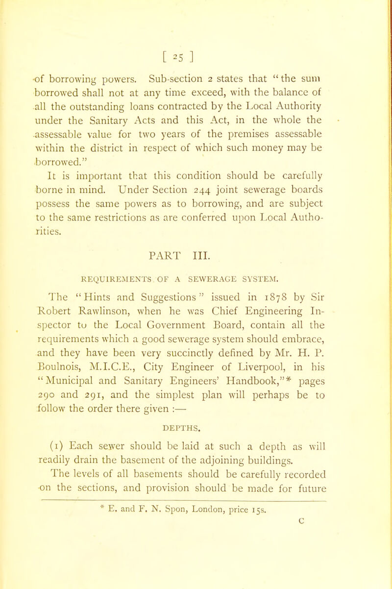 [ *5 ] of borrowing powers. Sub-section 2 states that  the sum borrowed shall not at any time exceed, with the balance of all the outstanding loans contracted by the Local Authority under the Sanitary Acts and this Act, in the whole the assessable value for two years of the premises assessable within the district in respect of which such money may be borrowed. It is important that this condition should be carefully borne in mind. Under Section 244 joint sewerage boards possess the same powers as to borrowing, and are subject to the same restrictions as are conferred upon Local Autho- rities. PART III. REQUIREMENTS OF A SEWERAGE SYSTEM. The Hints and Suggestions issued in 1878 by Sir Robert Rawlinson, when he was Chief Engineering In- spector tu the Local Government Board, contain all the requirements which a good sewerage system should embrace, and they have been very succinctly defined by Mr. H. P. Boulnois, M.I.C.E., City Engineer of Liverpool, in his Municipal and Sanitary Engineers' Handbook,* pages 290 and 291, and the simplest plan will perhaps be to follow the order there given :— DEPTHS. (1) Each sewer should be laid at such a depth as will readily drain the basement of the adjoining buildings. The levels of all basements should be carefully recorded on the sections, and provision should be made for future * E. and F. N. Spon, London, price 15s. C