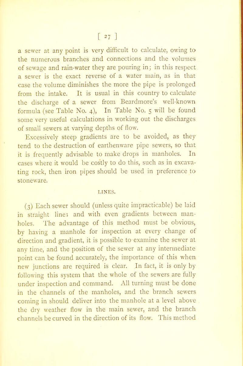 a sewer at any point is very difficult to calculate, owing to the numerous branches and connections and the volumes of sewage and rain-water they are pouring in; in this respect a sewer is the exact reverse of a water main, as in that case the volume diminishes the more the pipe is prolonged from the intake. It is usual in this country to calculate the discharge of a sewer from Beardmore's well-known formula (see Table No. 4), In Table No. 5 will be found some very useful calculations in working out the discharges of small sewers at varying depths of flow. Excessively steep gradients are to be avoided, as they tend to the destruction of earthenware pipe sewers, so that it is frequently advisable to make drops in manholes. In cases where it would be costly to do this, such as in excava- ting rock, then iron pipes should be used in preference to stoneware. LINES. (3) Each sewer should (unless quite impracticable) be laid in straight lines and with even gradients between man- holes. The advantage of this method must be obvious, by having a manhole for inspection at every change of direction and gradient, it is possible to examine the sewer at any time, and the position of the sewer at any intermediate point can be found accurately, the importance of this when new junctions are required is clear. In fact, it is only by following this system that the whole of the sewers are fully under inspection and command. All turning must be done in the channels of the manholes, and the branch sewers comins in should deliver into the manhole at a level above the dry weather flow in the main sewer, and the branch channels be curved in the direction of its flow. This method