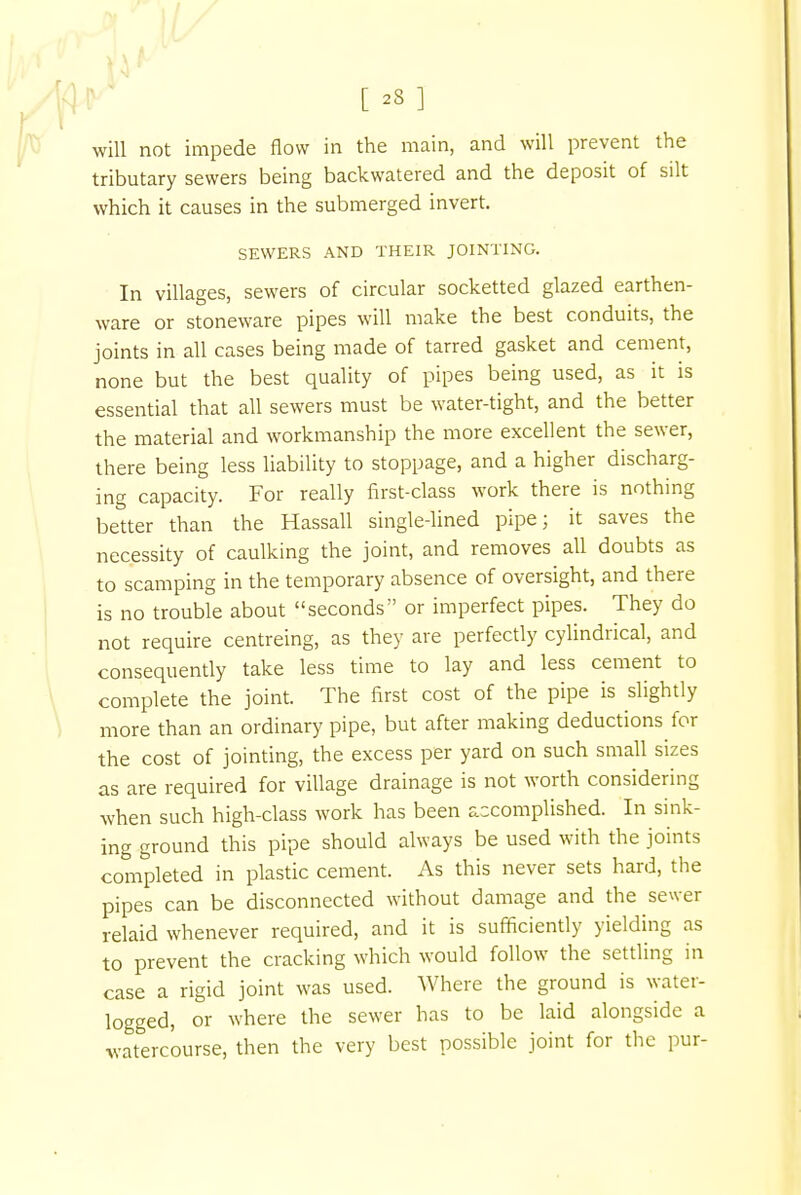 [ 23 ] will not impede flow in the main, and will prevent the tributary sewers being backwatered and the deposit of silt which it causes in the submerged invert. SEWERS AND THEIR JOINTING. In villages, sewers of circular socketted glazed earthen- ware or stoneware pipes will make the best conduits, the joints in all cases being made of tarred gasket and cement, none but the best quality of pipes being used, as it is essential that all sewers must be water-tight, and the better the material and workmanship the more excellent the sewer, there being less liability to stoppage, and a higher discharg- ing capacity. For really flrst-class work there is nothing better than the Hassall single-lined pipe; it saves the necessity of caulking the joint, and removes all doubts as to scamping in the temporary absence of oversight, and there is no trouble about seconds or imperfect pipes. They do not require centreing, as they are perfectly cylindrical, and consequently take less time to lay and less cement to complete the joint. The first cost of the pipe is slightly more than an ordinary pipe, but after making deductions for the cost of jointing, the excess per yard on such small sizes as are required for village drainage is not worth considering when such high-class work has been accomplished. In sink- ing ground this pipe should always be used with the joints completed in plastic cement. As this never sets hard, the pipes can be disconnected without damage and the sewer relaid whenever required, and it is sufficiently yielding as to prevent the cracking which would follow the settling in case a rigid joint was used. Where the ground is water- logged, or where the sewer has to be laid alongside a watercourse, then the very best possible joint for the pur-