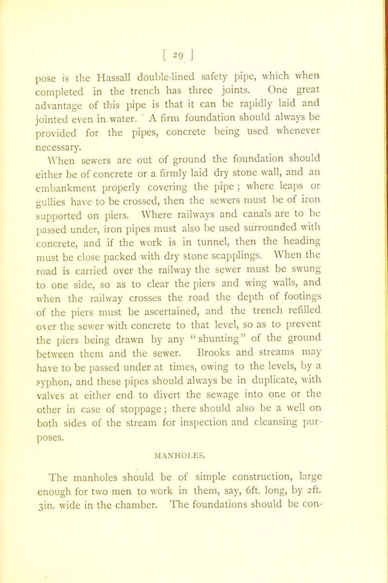 [ -9 J pose is the Hassall double-lined safety pipe, which when completed in the trench has three joints. One great advantage of this pipe is that it can be rapidly laid and jointed even in water. ' A firm foundation should always be provided for the pipes, concrete being used whenever necessary. When sewers are out of ground the foundation should either be of concrete or a firmly laid dry stone wall, and an embankment properly covering the pipe ; where leaps or gullies have to be crossed, then the sewers must be of iron supported on piers. Where railways and canals are to be passed under, iron pipes must also be used surrounded with concrete, and if the work is in tunnel, then the heading must be close packed with dry stone scapplings. When the road is carried over the railway the sewer must be swung to one side, so as to clear the piers and wing walls, and when the railway crosses the road the depth of footings of the piers must be ascertained, and the trench refilled over the sewer with concrete to that level, so as to prevent the piers being drawn by any shunting of the ground between them and the sewer. Brooks and streams may have to be passed under at times, owing to the levels, by a syphon, and these pipes should always be in duplicate, with valves at either end to divert the sewage into one or the other in case of stoppage; there should also be a well on both sides of the stream for inspection and cleansing pur- poses. manhoi.es. The manholes should be of simple construction, large enough for two men to work in them, say, 6ft. long, by 2ft. 3m. wide in the chamber. The foundations should be con-