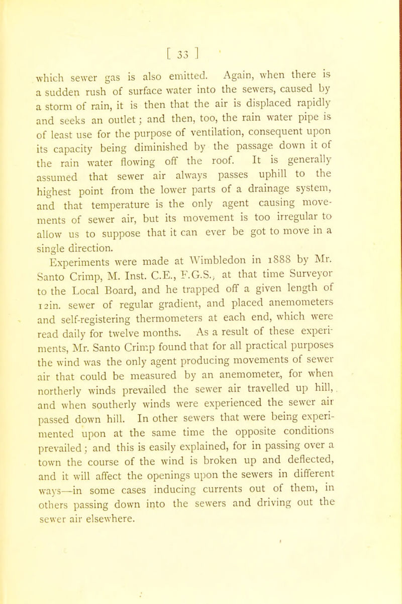 which sewer gas is also emitted. Again, when there is a sudden rush of surface water into the sewers, caused by a storm of rain, it is then that the air is displaced rapidly and seeks an outlet; and then, too, the rain water pipe is of least use for the purpose of ventilation, consequent upon its capacity being diminished by the passage down it of the rain water flowing off the roof. It is generally assumed that sewer air always passes uphill to the highest point from the lower parts of a drainage system, and that temperature is the only agent causing move- ments of sewer air, but its movement is too irregular to allow us to suppose that it can ever be got to move in a single direction. Experiments were made at Wimbledon in 1888 by Mr. Santo Crimp, M. Inst. C.E., F.G.S., at that time Surveyor to the Local Board, and he trapped off a given length of 12m. sewer of regular gradient, and placed anemometers and self-registering thermometers at each end, which were read daily for twelve months. As a result of these experi- ments, Mr. Santo Crimp found that for all practical purposes the wind was the only agent producing movements of sewer air that could be measured by an anemometer, for when northerly winds prevailed the sewer air travelled up hill,, and when southerly winds were experienced the sewer air passed down hill. In other sewers that were being experi- mented upon at the same time the opposite conditions prevailed; and this is easily explained, for in passing over a town the course of the wind is broken up and deflected, and it will affect the openings upon the sewers in different ways—in some cases inducing currents out of them, in others passing down into the sewers and driving out the sewer air elsewhere.