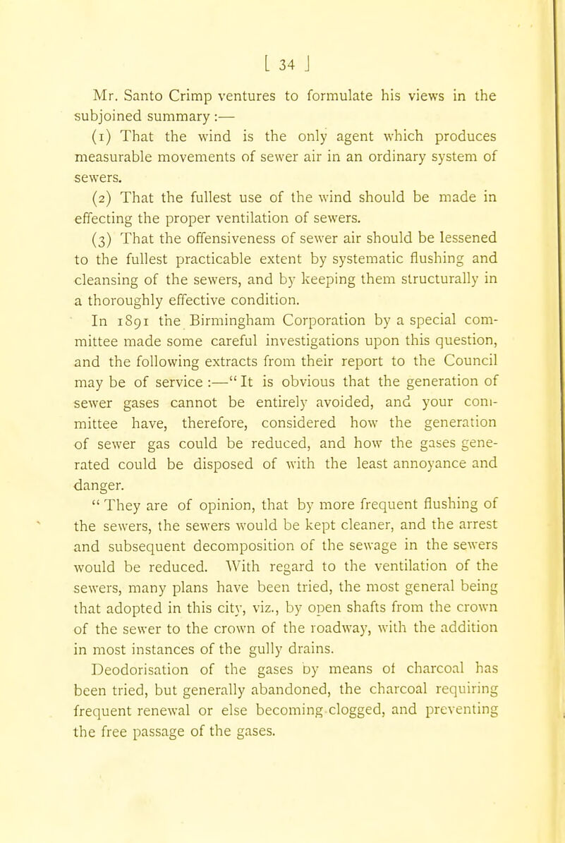 Mr. Santo Crimp ventures to formulate his views in the subjoined summary:— (1) That the wind is the only agent which produces measurable movements of sewer air in an ordinary system of sewers. (2) That the fullest use of the wind should be made in effecting the proper ventilation of sewers. (3) That the offensiveness of sewer air should be lessened to the fullest practicable extent by systematic flushing and cleansing of the sewers, and by keeping them structurally in a thoroughly effective condition. In 1891 the Birmingham Corporation by a special com- mittee made some careful investigations upon this question, and the following extracts from their report to the Council may be of service :— It is obvious that the generation of sewer gases cannot be entirely avoided, and your com- mittee have, therefore, considered how the generation of sewer gas could be reduced, and how the gases gene- rated could be disposed of with the least annoyance and danger.  They are of opinion, that by more frequent flushing of the sewers, the sewers would be kept cleaner, and the arrest and subsequent decomposition of the sewage in the sewers would be reduced. With regard to the ventilation of the sewers, many plans have been tried, the most general being that adopted in this city, viz., by open shafts from the crown of the sewer to the crown of the roadway, with the addition in most instances of the gully drains. Deodorisation of the gases by means of charcoal has been tried, but generally abandoned, the charcoal requiring frequent renewal or else becoming clogged, and preventing the free passage of the gases.