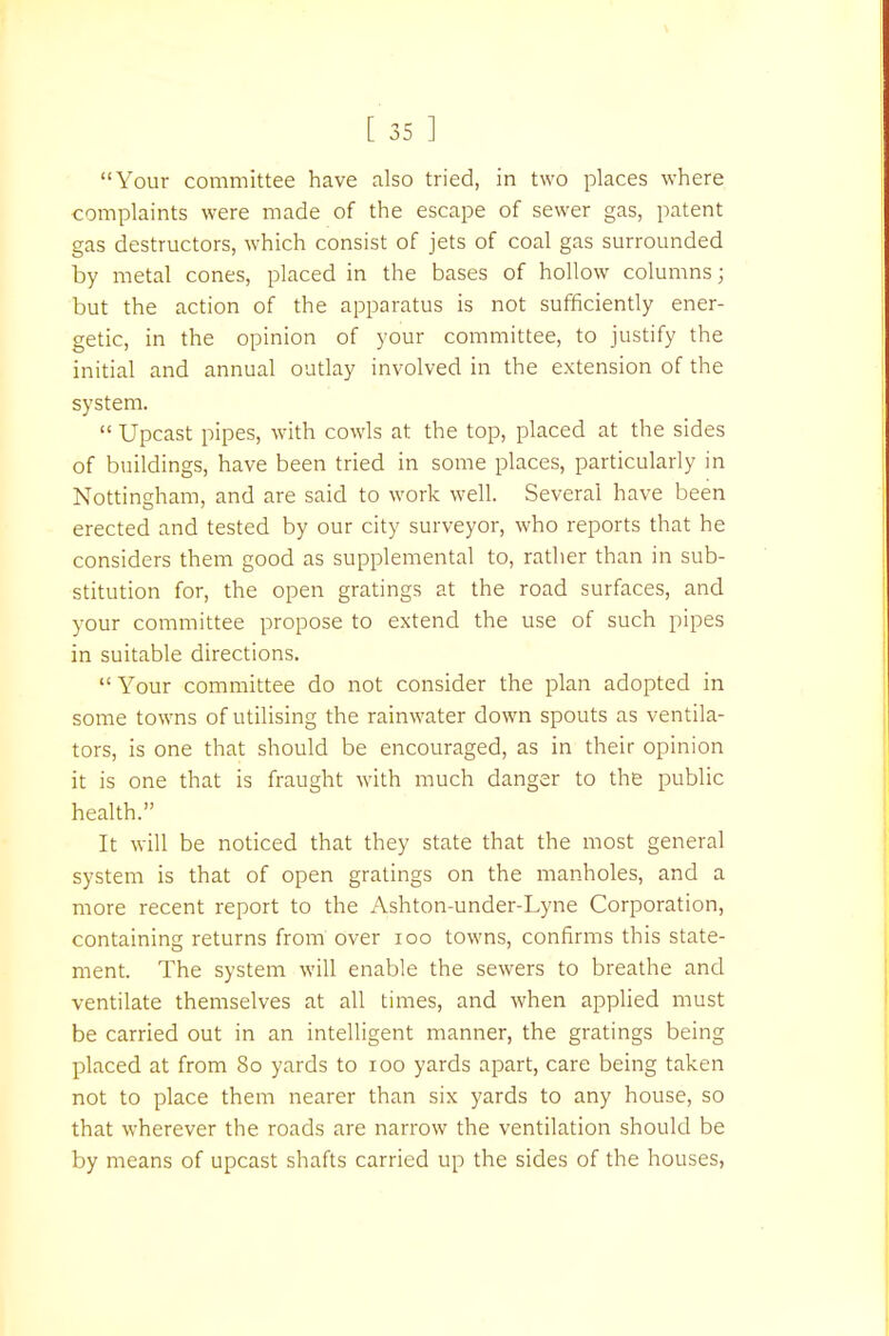 Your committee have also tried, in two places where complaints were made of the escape of sewer gas, patent gas destructors, which consist of jets of coal gas surrounded by metal cones, placed in the bases of hollow columns; but the action of the apparatus is not sufficiently ener- getic, in the opinion of your committee, to justify the initial and annual outlay involved in the extension of the system.  Upcast pipes, with cowls at the top, placed at the sides of buildings, have been tried in some places, particularly in Nottingham, and are said to work well. Several have been erected and tested by our city surveyor, who reports that he considers them good as supplemental to, rather than in sub- stitution for, the open gratings at the road surfaces, and your committee propose to extend the use of such pipes in suitable directions. Your committee do not consider the plan adopted in some towns of utilising the rainwater down spouts as ventila- tors, is one that should be encouraged, as in their opinion it is one that is fraught with much danger to the public health. It will be noticed that they state that the most general system is that of open gratings on the manholes, and a more recent report to the Ashton-under-Lyne Corporation, containing returns from over 100 towns, confirms this state- ment. The system will enable the sewers to breathe and ventilate themselves at all times, and when applied must be carried out in an intelligent manner, the gratings being placed at from 80 yards to 100 yards apart, care being taken not to place them nearer than six yards to any house, so that wherever the roads are narrow the ventilation should be by means of upcast shafts carried up the sides of the houses,