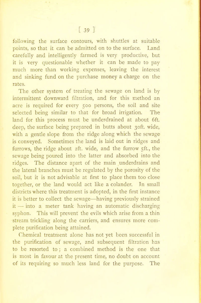 following the surface contours, with shuttles at suitable points, so that it can be admitted on to the surface. Land carefully and intelligently farmed is very productive, but it is very questionable whether it can be made to pay much more than working expenses, leaving the interest and sinking fund on the purchase money a charge on the rates. The other system of treating the sewage on land is by intermittent downward filtration, and for this method an acre is required for every 500 persons, the soil and site selected being similar to that for broad irrigation. The land for this process must be underdrained at about 6ft. deep, the surface being prepared in butts about 30ft. wide, with a gentle slope from the ridge along which the sewage is conveyed. Sometimes the land is laid out in ridges and furrows, the ridge about 2ft. wide, and the furrow 5ft., the sewage being poured into the latter and absorbed into the ridges. The distance apart of the main underdrains and the lateral branches must be regulated by the porosity of the soil, but it is not advisable at first to place them too close together, or the land would act like a colander. In small districts where this treatment is adopted, in the first instance it is better to collect the sewage—having previously strained it — into a meter tank having an automatic discharging syphon. This will prevent the evils which arise from a thin stream trickling along the carriers, and ensures more com- plete purification being attained. Chemical treatment alone has not yet been successful in the purification of sewage, and subsequent filtration has to be resorted to ; a combined method is the one that is most in favour at the present time, no doubt on account of its requiring so much less land for the purpose. The