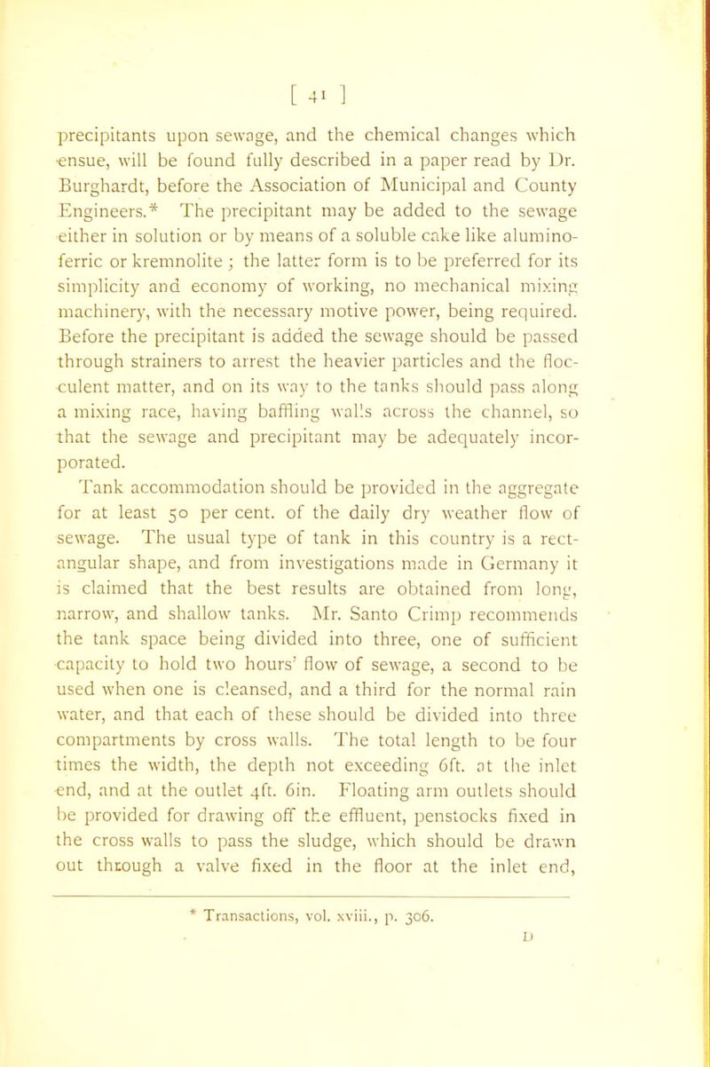 precipitants upon sewage, and the chemical changes which ■ensue, will be found fully described in a paper read by Dr. Burghardt, before the Association of Municipal and County Engineers.* The precipitant may be added to the sewage either in solution or by means of a soluble cake like alumino- ferric or kremnolite ; the latter form is to be preferred for its simplicity and economy of working, no mechanical mixing machinery, with the necessary motive power, being required. Before the precipitant is added the sewage should be passed through strainers to arrest the heavier particles and the floc- culent matter, and on its way to the tanks should pass along a mixing race, having baffling walls across the channel, so that the sewage and precipitant may be adequately incor- porated. Tank accommodation should be provided in the aggregate for at least 50 per cent, of the daily dry weather flow of sewage. The usual type of tank in this country is a rect- angular shape, and from investigations made in Germany it is claimed that the best results are obtained from long, narrow, and shallow tanks. Mr. Santo Crimp recommends the tank space being divided into three, one of sufficient ■capacity to hold two hours' flow of sewage, a second to be used when one is cleansed, and a third for the normal rain water, and that each of these should be divided into three compartments by cross walls. The total length to be four times the width, the depth not exceeding 6ft. at the inlet end, and at the outlet 4ft. 6in. Floating arm outlets should be provided for drawing off the effluent, penstocks fixed in the cross walls to pass the sludge, which should be drawn out through a valve fixed in the floor at the inlet end, * Transactions, vol. xviii., p. 306.