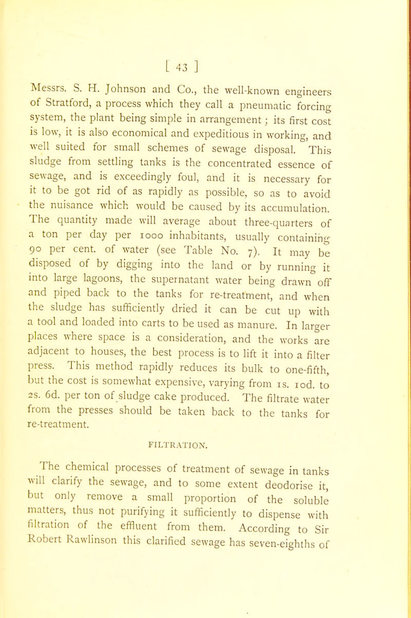 Messrs. S. H. Johnson and Co., the well-known engineers of Stratford, a process which they call a pneumatic forcing system, the plant being simple in arrangement; its first cost is low, it is also economical and expeditious in working, and well suited for small schemes of sewage disposal. This sludge from settling tanks is the concentrated essence of sewage, and is exceedingly foul, and it is necessary for it to be got rid of as rapidly as possible, so as to avoid the nuisance which would be caused by its accumulation. The quantity made will average about three-quarters of a ton per day per iooo inhabitants, usually containing 90 per cent, of water (see Table No. 7). It may be disposed of by digging into the land or by running it into large lagoons, the supernatant water being drawn off and piped back to the tanks for re-treatment, and when the sludge has sufficiently dried it can be cut up with a tool and loaded into carts to be used as manure. In larger places where space is a consideration, and the works are adjacent to houses, the best process is to lift it into a filter press. This method rapidly reduces its bulk to one-fifth, but the cost is somewhat expensive, varying from is. iod. to 2s. 6d. per ton of sludge cake produced. The filtrate water from the presses should be taken back to the tanks for re-treatment. FILTRATION. The chemical processes of treatment of sewage in tanks will clarify the sewage, and to some extent deodorise it, but only remove a small proportion of the soluble matters, thus not purifying it sufficiently to dispense with filtration of the effluent from them. According to Sir Robert Rawlinson this clarified sewage has seven-eighths of