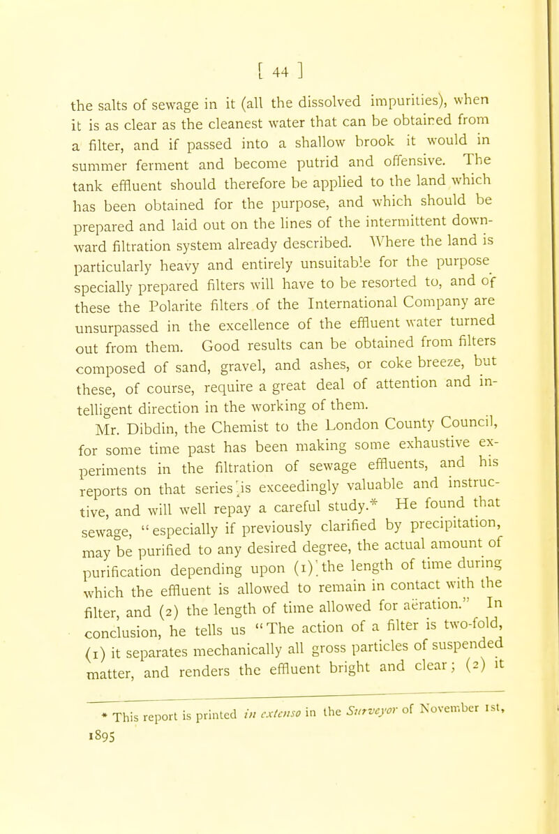 the salts of sewage in it (all the dissolved impurities), when it is as clear as the cleanest water that can be obtained from a filter, and if passed into a shallow brook it would in summer ferment and become putrid and offensive. The tank effluent should therefore be applied to the land which has been obtained for the purpose, and which should be prepared and laid out on the lines of the intermittent down- ward filtration system already described. Where the land is particularly heavy and entirely unsuitable for the purpose specially prepared filters will have to be resorted to, and of these the Polarite filters of the International Company are unsurpassed in the excellence of the effluent water turned out from them. Good results can be obtained from filters composed of sand, gravel, and ashes, or coke breeze, but these, of course, require a great deal of attention and in- telligent direction in the working of them. Mr. Dibdin, the Chemist to the London County Council, for some time past has been making some exhaustive ex- periments in the filtration of sewage effluents, and his reports on that series'is exceedingly valuable and instruc- tive, and will well repay a careful study* He found that sewage, especially if previously clarified by precipitation, may be purified to any desired degree, the actual amount of purification depending upon (i);the length of time during which the effluent is allowed to remain in contact with the filter and (2) the length of time allowed for aeration. In conclusion, he tells us The action of a filter is two-fold, (1) it separates mechanically all gross particles of suspended matter, and renders the effluent bright and clear; (2) it * This report is printed in externa in the Surveyor of November 1st, 1895