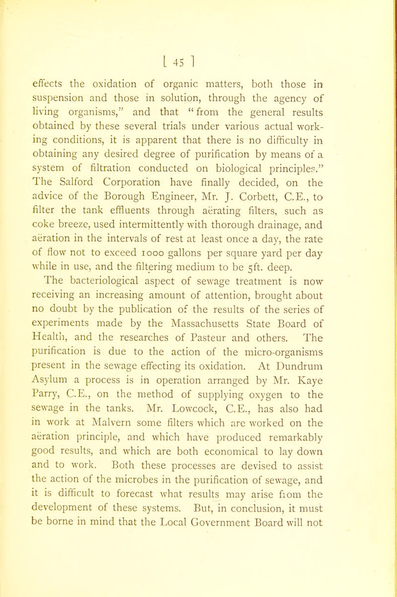 effects the oxidation of organic matters, both those in suspension and those in solution, through the agency of living organisms, and that  from the general results obtained by these several trials under various actual work- ing conditions, it is apparent that there is no difficulty in obtaining any desired degree of purification by means of a system of filtration conducted on biological principle-. The Salford Corporation have finally decided, on the advice of the Borough Engineer, Mr. J. Corbett, C.E., to filter the tank effluents through aerating filters, such as coke breeze, used intermittently with thorough drainage, and aeration in the intervals of rest at least once a day, the rate of flow not to exceed iooo gallons per square yard per day while in use, and the filtering medium to be 5ft. deep. The bacteriological aspect of sewage treatment is now receiving an increasing amount of attention, brought about no doubt by the publication of the results of the series of experiments made by the Massachusetts State Board of Health, and the researches of Pasteur and others. The purification is due to the action of the micro-organisms present in the sewage effecting its oxidation. At Dundrum Asylum a process is in operation arranged by Mr. Kaye Parry, C.E., on the method of supplying oxygen to the sewage in the tanks. Mr. Lowcock, C.E., has also had in work at Malvern some filters which are worked on the aeration principle, and which have produced remarkably good results, and which are both economical to lay down and to work. Both these processes are devised to assist the action of the microbes in the purification of sewage, and it is difficult to forecast what results may arise fiom the development of these systems. But, in conclusion, it must be borne in mind that the Local Government Board will not
