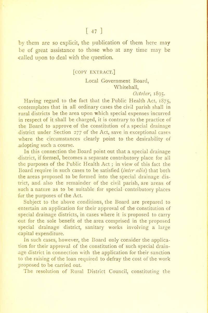 [ 41 ] by them are so explicit, the publication of them here may be of great assistance to those who at any time may be -called upon to deal with the question. [copy extract.] Local Government Board, Whitehall, October, 1895. Having regard to the fact that the Public Health Act, 1S75, contemplates that in all ordinary cases the civil parish shall in rural districts be the area upon which special expenses incurred in respect of it shall be charged, it is contrary to the practice of the Board to approve of the constitution of a special drainage district under Section 277 of the Act, save in exceptional cases where the circumstances clearly point to the desirability of adopting such a course. In this connection the Board point out that a special drainage district, if formed, becomes a separate contributory place for all the purposes of the Public Health Act ; in view of this fact the Board require in such cases to be satisfied (inter alia) that both the areas proposed to be formed into the special drainage dis- trict, and also the remainder of the civil parish, are areas of such a nature as to be suitable for special contributory places for the purposes of the Act. Subject to the above conditions, the Board are prepared to entertain an application for their approval of the constitution of special drainage districts, in cases where it is proposed to carry out for the sole benefit of the area comprised in the proposed special drainage district, sanitary works involving a large capital expenditure. In such cases, however, the Board only consider the applica- tion for their approval of the constitution of such special drain- age district in connection with the application for their sanction to the raising of the loan required to defray the cost of the work proposed to be carried out. The resolution of Rural District Council, constituting the