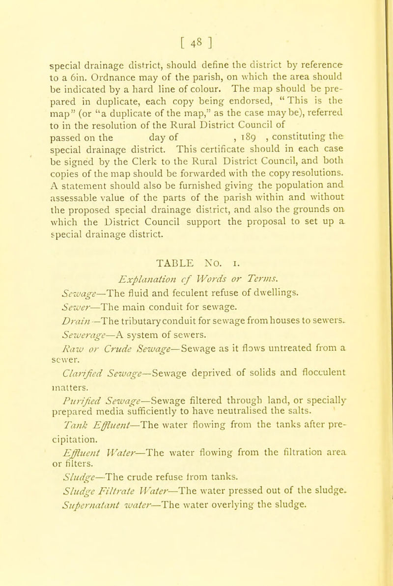 [ 43 ] special drainage district, should define the district by reference to a 6in. Ordnance may of the parish, on which the area should be indicated by a hard line of colour. The map should be pre- pared in duplicate, each copy being endorsed,  This is the map (or a duplicate of the map, as the case maybe), referred to in the resolution of the Rural District Council of passed on the day of ,189 , constituting the special drainage district. This certificate should in each case be signed by the Clerk to the Rural District Council, and both copies of the map should be forwarded with the copy resolutions. A statement should also be furnished giving the population and assessable value of the parts of the parish within and without the proposed special drainage district, and also the grounds on which the District Council support the proposal to set up a special drainage district. TABLE NO. 1. Explanation cf Words or Terms. Sewage—The fluid and feculent refuse of dwellings. Sewer—The main conduit for sewage. Drain —The tributary conduit for sewage from houses to sewers. Sewerage—A system of sewers. Raw or Crude Sewage—Sewage as it flows untreated from a sewer. Clarified Sewage—Sewage deprived of solids and flocculent matters. Purified Sewage—Sewage filtered through land, or specially- prepared media sufficiently to have neutralised the salts. Tank Effluent—The water flowing from the tanks after pre- cipitation. Effluent Water—The water flowing from the filtration area or filters. Sludge—The crude refuse irom tanks. Sludge Filtrate Water—The water pressed out of the sludge. Supernatant water—The water overlying the sludge.