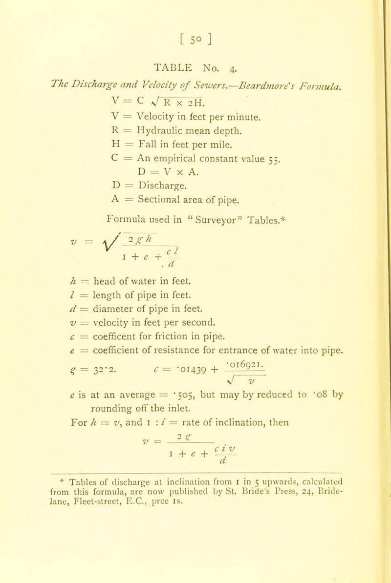 [ 5° ] TABLE No. 4. The Discharge and Velocity of Sewers.—Beardmore's Formula. V = C N/ R x 2H. V = Velocity in feet per minute. R = Hydraulic mean depth. H = Fall in feet per mile. C = An empirical constant value 55 D = V x A. D = Discharge. A = Sectional area of pipe. Formula used in Surveyor Tables* h = head of water in feet. / = length of pipe in feet. d = diameter of pipe in feet. v = velocity in feet per second. c = coefficent for friction in pipe. e = coefficient of resistance for entrance of water into pipe. V V c is at an average = '505, but may by reduced to -o8 by rounding off the inlet. For h = v, and 1 : i = rate of inclination, then 7' . d 32-2. c = -01439 + v = — 2 ? * Tables of discharge at inclination from I in 5 upwards, calculated from this formula, are now published by St. Bride's Press, 24, Bride- lane, Fleet-street, E.C., prce is.