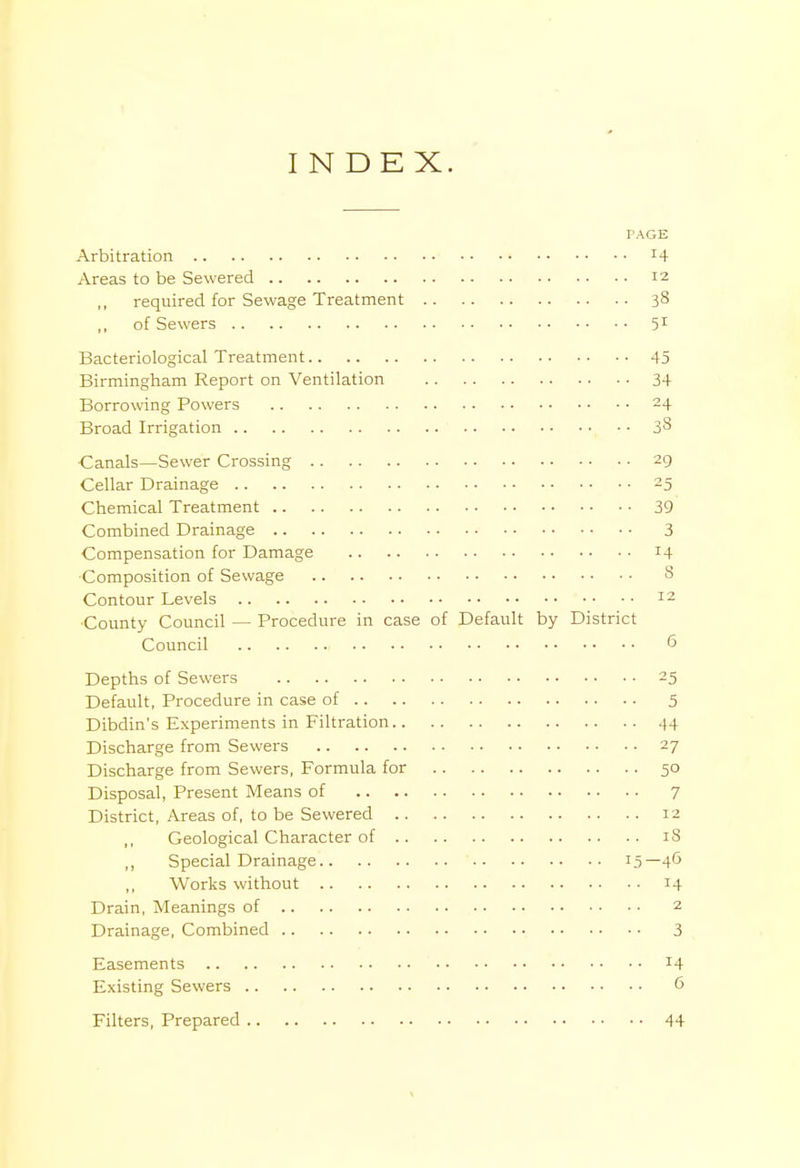 INDEX. PAGE Arbitration z4 Areas to be Sewered 12 required for Sewage Treatment 38 of Sewers 51 Bacteriological Treatment 45 Birmingham Report on Ventilation 34 Borrowing Powers 24 Broad Irrigation iS ■Canals—Sewer Crossing 29 Cellar Drainage 25 Chemical Treatment 39 Combined Drainage 3 Compensation for Damage 14 Composition of Sewage 8 Contour Levels 12 ■County Council — Procedure in case of Default by District Council G Depths of Sewers 25 Default, Procedure in case of 5 Dibdin's Experiments in Filtration 44 Discharge from Sewers 27 Discharge from Sewers, Formula for 50 Disposal, Present Means of 7 District, Areas of, to be Sewered 12 Geological Character of 18 ,, Special Drainage 15— 46 Works without 14 Drain, Meanings of 2 Drainage, Combined 3 Easements *4 Existing Sewers 6 Filters, Prepared 44