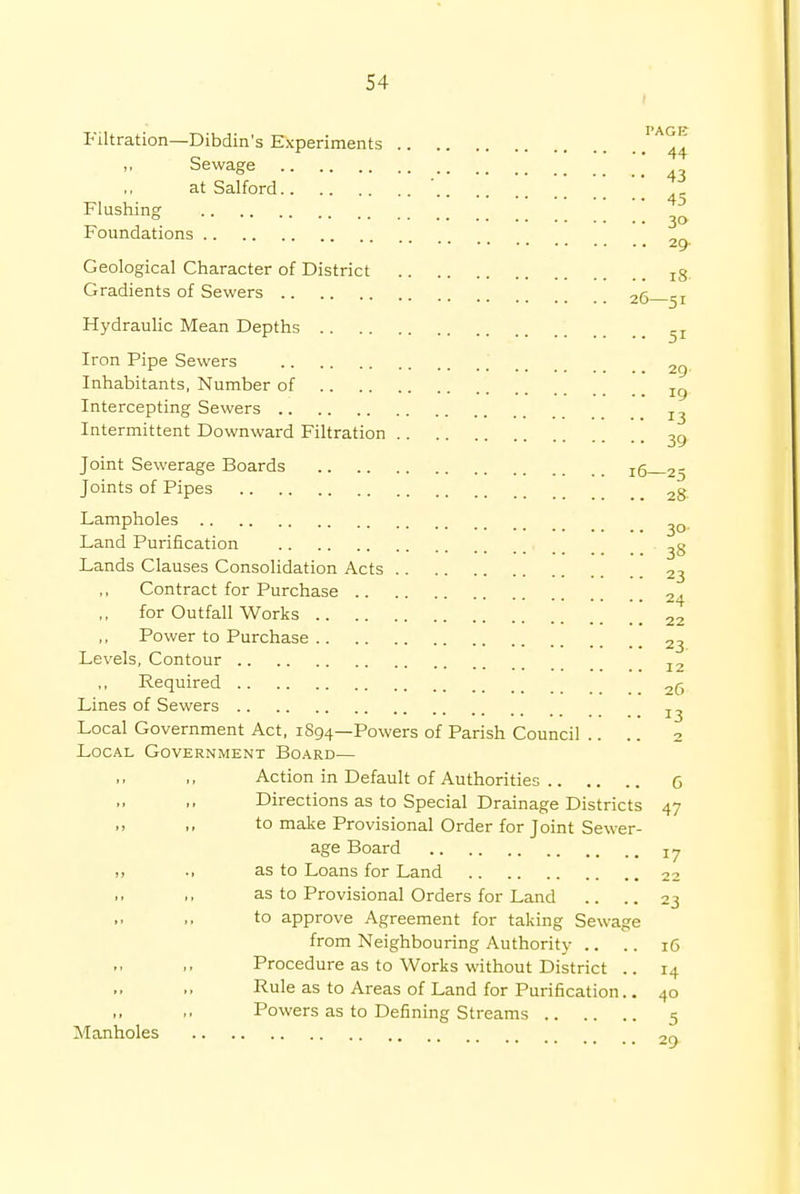 Filtration—Dibdin's Experiments Sewage * 43 at Salford Flushing ° 3» Foundations 2^ Geological Character of District x3 Gradients of Sewers 2q 5I Hydraulic Mean Depths -r Iron Pipe Sewers 2g Inhabitants, Number of Tg Intercepting Sewers I3 Intermittent Downward Filtration 39 Joint Sewerage Boards x5 2- Joints of Pipes 2g Lampholes ^0 Land Purification ^8 Lands Clauses Consolidation Acts 23 Contract for Purchase 2. ,, for Outfall Works . ' ] \ [ 22 Power to Purchase 23 Levels, Contour I2 ,, Required 2g Lines of Sewers z^ Local Government Act, 1894—Powers of Parish Council .. .. 2 Local Government Board— Action in Default of Authorities 6 Directions as to Special Drainage Districts 47 to make Provisional Order for Joint Sewer- age Board jy as to Loans for Land 22 as to Provisional Orders for Land .. .. 23 to approve Agreement for taking Sewage from Neighbouring Authority .. .. 16 Procedure as to Works without District .. 14 Rule as to Areas of Land for Purification.. 40 Powers as to Defining Streams 5 Manholes 2„