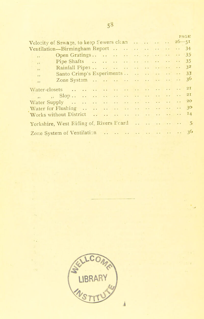 5» PAGK Velocity of Sswaje, to kejp Sewers clean 26—51 Ventilation—Birmingham Report 34 Open Gratings 35 ,, Pipe Shafts 35 Rainfall Pipes 32 Santo Crimp's Experiments 33 Zone System 3& Water-closets 21 ,, Slop 21 Water Supply 20 Water for Flushing 3° Works without District *4 Yorkshire, West Hiding of, Rivers Pcard 5 Zone System of Ventilation 3&