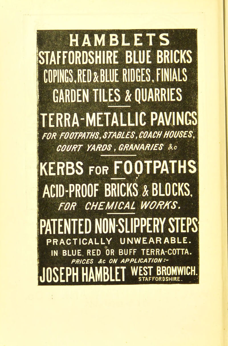 HAMBLETS STAFFORDSHIRE BLUE BRICKS COPINGS.RED^BLUE RtDGES, FINIALS | GARDEN TILES& QUARRIES j Iterra-metallic pavings; FOR FOOTPATHS, STABLES, COACH HOUSES, j COURT YARDS, GRANARIES Ac KERBS foTfOOTPATHS ACID-PROOF BRICKS! BLOCKS, FOR CHEMICAL WORKS. (PATENTED NON-SLIPPERY STEPS ! PRACTICALLY UNWEARABLE. | IN BLUE. RED OR BUFF TERRA-COTTA. I PRICES &C ON APPLICATION:- JOSEPH HAMBLET wIEoHFH