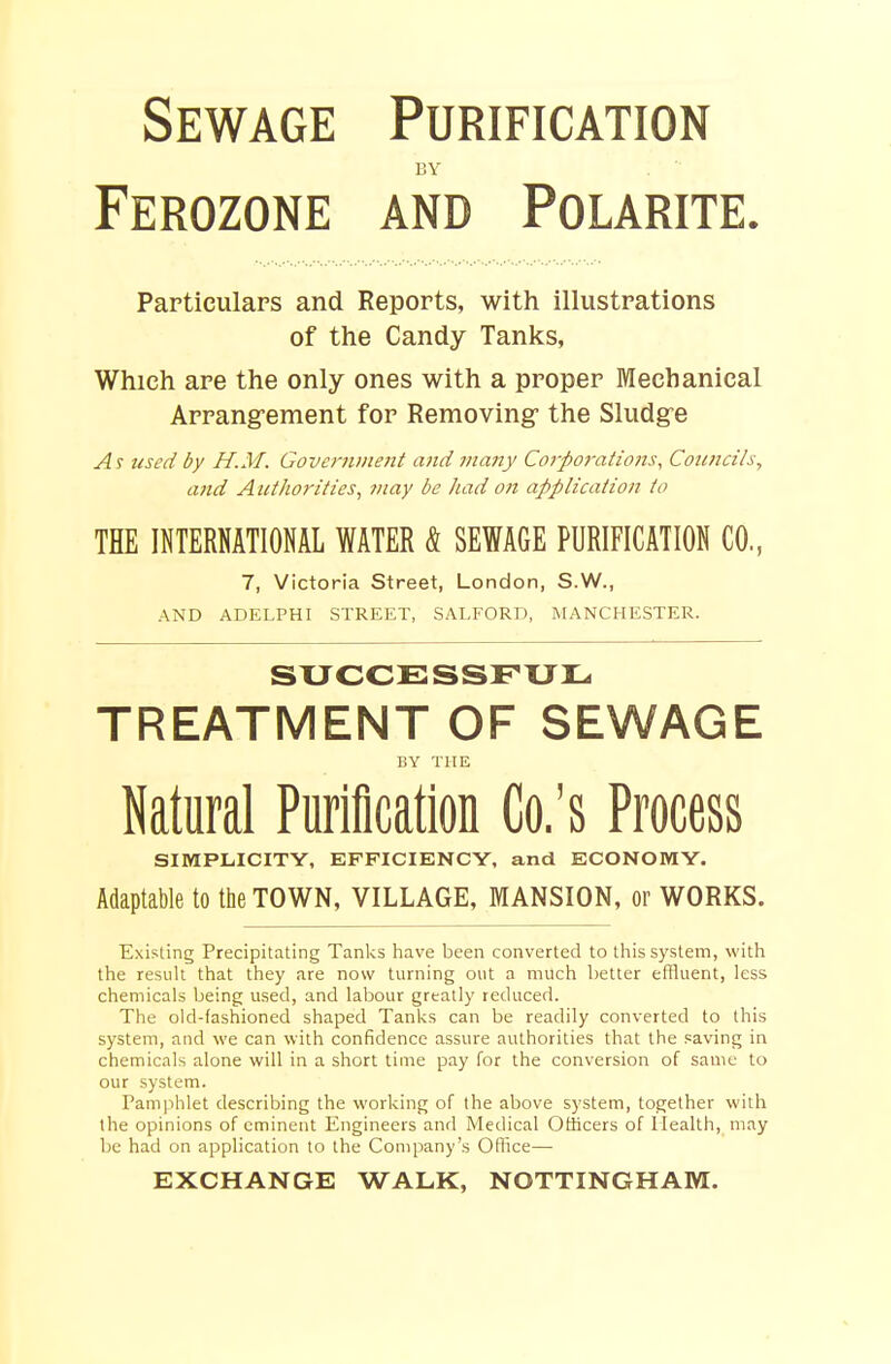 Sewage Purification BY Ferozone and Polarite. Particulars and Reports, with illustrations of the Candy Tanks, Which are the only ones with a proper Mechanical Arrangement for Removing- the Sludge As used by H.M. Government and many Corporations, Councils, and Authorities, may be had on application to THE INTERNATIONAL WATER & SEWAGE PURIFICATION CO., 7, Victoria Street, London, S.W., AND ADELPHI STREET, SALFORD, MANCHESTER. SUCCESSFUL TREATMENT OF SEWAGE BY THE Natural Purification Co.'s Process SIMPLICITY, EFFICIENCY, and ECONOMY. Adaptable to the TOWN, VILLAGE, MANSION, or WORKS. Existing Precipitating Tanks have been converted to this system, with the result that they are now turning out a much better effluent, less chemicals being used, and labour greatly reduced. The old-fashioned shaped Tanks can be readily converted to this system, and we can with confidence assure authorities that the saving in chemicals alone will in a short time pay for the conversion of same to our system. Pamphlet describing the working of the above system, together with the opinions of eminent Engineers and Medical Officers of Health, may be had on application to the Company's Office— EXCHANGE WALK, NOTTINGHAM.
