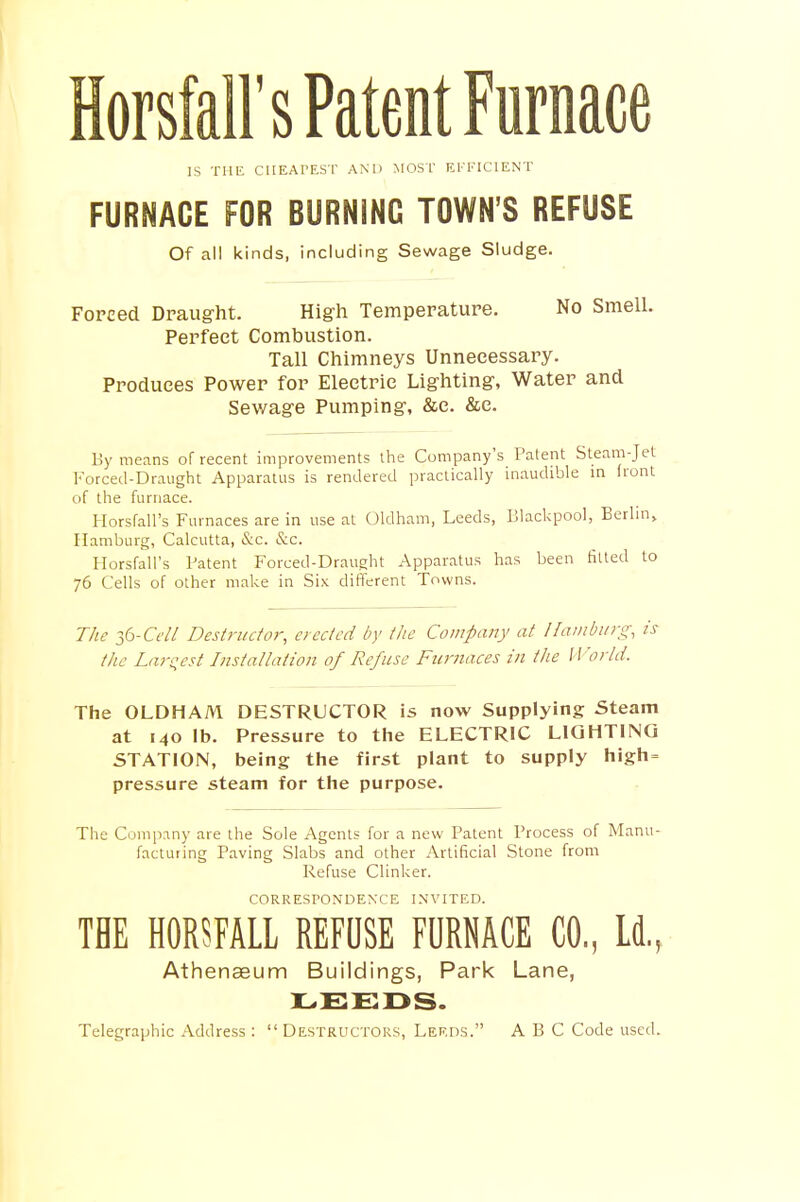 HorsM's Patent Furnace IS THE CHEAPEST AND MOST EFFICIENT FURNACE FOR BURNING TOWN'S REFUSE Of all kinds, including Sewage Sludge. Forced Draught. High Temperature. No Smell. Perfect Combustion. Tall Chimneys Unnecessary. Produces Power for Electric Lighting, Water and Sewage Pumping, &c. &c. By means of recent improvements the Company's Patent Steam-Jet Forced-Draught Apparatus is rendered practically inaudible in front of the furnace. Horsfall's Furnaces are in use at Oldham, Leeds, Blackpool, Berlin, Hamburg, Calcutta, &c. &c. Horsfall's Patent Forced-Draught Apparatus has been fitted to 76 Cells of other make in Six different Towns. The 36-Ceil Destructor, erected by the Company at Hamburg, is the Largest Installation of Refuse Furnaces in the World. The OLDHAM DESTRUCTOR is now Supplying Steam at 140 lb. Pressure to the ELECTRIC LIGHTING STATION, being the first plant to supply high= pressure steam for the purpose. The Company are the Sole Agents for a new Patent Process of Manu- facturing Paving Slabs and other Artificial Stone from Refuse Clinker. CORRESTONDEN'CE INVITED. THE HORSFALL REFUSE FURNACE CO., Id., Athenaeum Buildings, Park Lane, LEEDS. Telegraphic Address: Destructors, Leeds. ABC Code used.