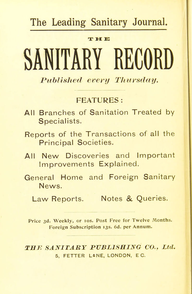 The Leading Sanitary Journal. SANITARY* RECORD Published every Thursday. FEATURES: All Branches of Sanitation Treated by Specialists. Reports of the Transactions of all the Principal Societies. All New Discoveries and Important Improvements Explained. General Home and Foreign Sanitary News. Law Reports. Notes & Queries. Price 3d. Weekly, or 10s. Post Free for Twelve Months. Foreign Subscription 13s. 6d. per Annum. THJR SANITARY PUBLISHING CO., Ltd.